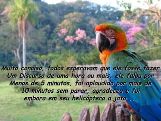 Muito conciso, todos esperavam que ele fosse fazer
Um Discurso de uma hora ou mais, ele falou por
Menos de 5 minutos, foi aplaudido por mais de
10 minutos sem parar, agradeceu e foi
embora em seu helicóptero a jato ...

 