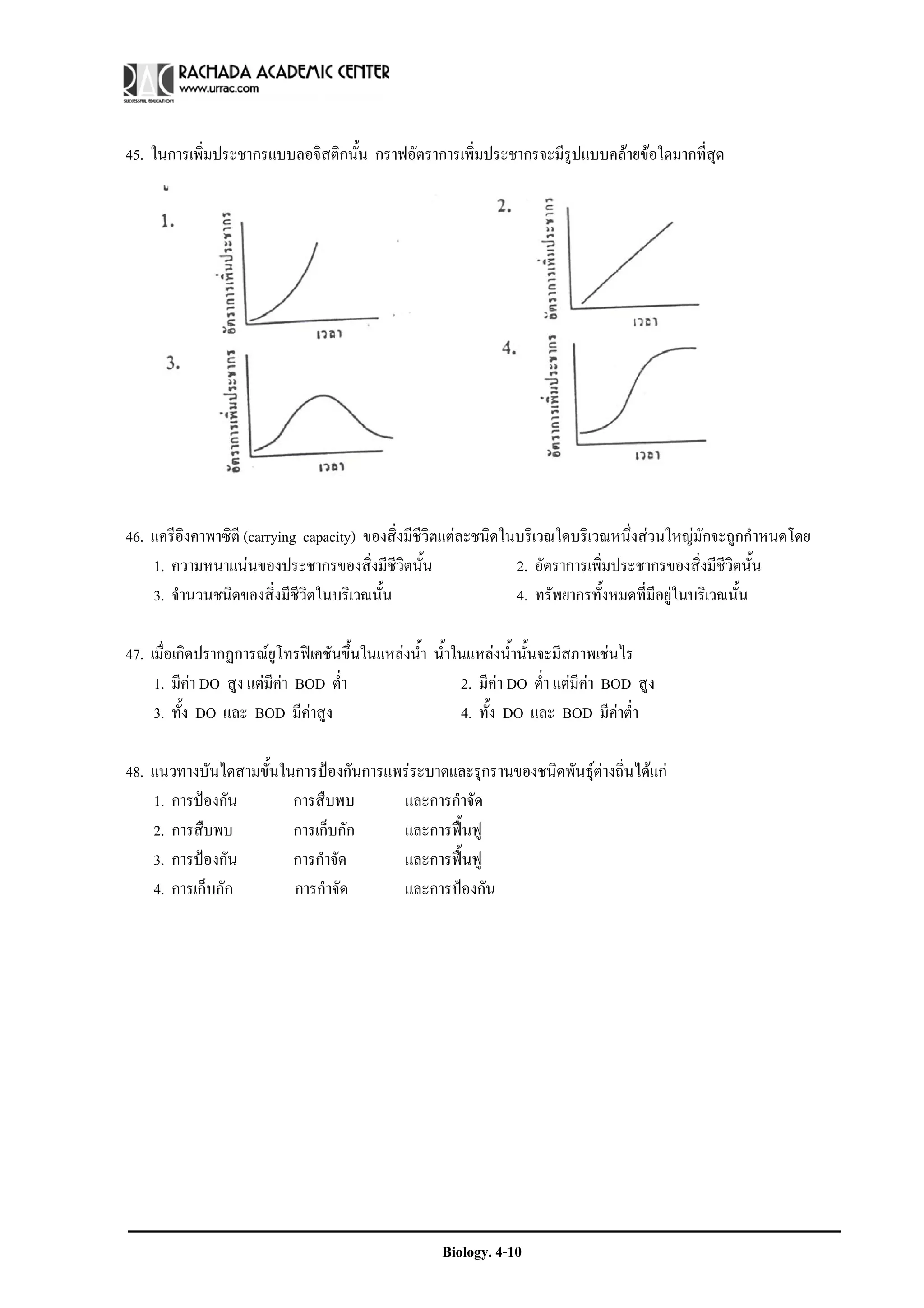 45. ในการเพิ่มประชากรแบบลอจิสติกนั้น กราฟอัตราการเพิ่มประชากรจะมีรูปแบบคลายขอใดมากที่สุด




46. แครีองคาพาซิตี (carrying capacity) ของสิ่งมีชีวิตแตละชนิดในบริเวณใดบริเวณหนึ่งสวนใหญมักจะถูกกําหนดโดย
          ิ
    1. ความหนาแนนของประชากรของสิ่งมีชีวิตนั้น                  2. อัตราการเพิ่มประชากรของสิ่งมีชีวิตนั้น
    3. จํานวนชนิดของสิ่งมีชีวิตในบริเวณนั้น                     4. ทรัพยากรทั้งหมดที่มีอยูในบริเวณนั้น

47. เมื่อเกิดปรากฏการณยูโทรฟเคชันขึ้นในแหลงน้ํา น้ําในแหลงน้ํานั้นจะมีสภาพเชนไร
     1. มีคา DO สูง แตมีคา BOD ต่ํา                  2. มีคา DO ต่ํา แตมีคา BOD สูง
     3. ทั้ง DO และ BOD มีคาสูง                        4. ทั้ง DO และ BOD มีคาต่ํา

48. แนวทางบันไดสามขั้นในการปองกันการแพรระบาดและรุกรานของชนิดพันธุตางถิ่นไดแก
    1. การปองกัน       การสืบพบ       และการกําจัด
    2. การสืบพบ         การเก็บกัก     และการฟนฟู
    3. การปองกัน       การกําจัด      และการฟนฟู
    4. การเก็บกัก       การกําจัด      และการปองกัน




                                                     Biology. 4-10
 