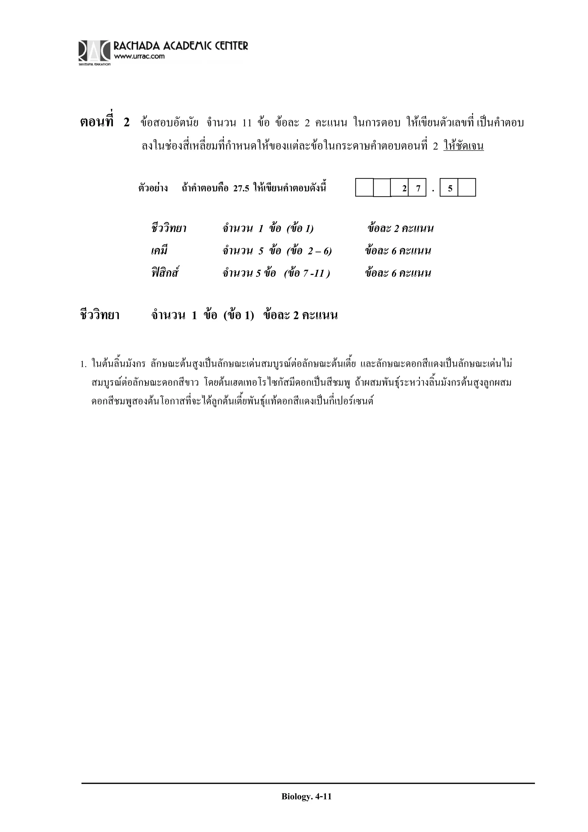 ตอนที่ 2 ขอสอบอัตนัย จํานวน 11 ขอ ขอละ 2 คะแนน ในการตอบ ใหเขียนตัวเลขที่ เปนคําตอบ
              ลงในชองสี่เหลี่ยมที่กาหนดใหของแตละขอในกระดาษคําตอบตอนที่ 2 ใหชดเจน
                                    ํ                                            ั

             ตัวอยาง ถาคําตอบคือ 27.5 ใหเขียนคําตอบดังนี้                2 7 . 5

                ชีววิทยา         จํานวน 1 ขอ (ขอ 1)              ขอละ 2 คะแนน
                เคมี             จํานวน 5 ขอ (ขอ 2 – 6)          ขอละ 6 คะแนน
                ฟสิกส          จํานวน 5 ขอ (ขอ 7 -11 )         ขอละ 6 คะแนน

ชีววิทยา        จํานวน 1 ขอ (ขอ 1) ขอละ 2 คะแนน

1. ในตนลิ้นมังกร ลักษณะตนสูงเปนลักษณะเดนสมบูรณตอลักษณะตนเตี้ย และลักษณะดอกสีแดงเปนลักษณะเดนไม
   สมบูรณตอลักษณะดอกสีขาว โดยตนเฮตเทอโรไซกัสมีดอกเปนสีชมพู ถาผสมพันธุระหวางลิ้นมังกรตนสูงลูกผสม
   ดอกสีชมพูสองตนโอกาสที่จะไดลูกตนเตี้ยพันธุแทดอกสีแดงเปนกี่เปอรเซนต




                                                Biology. 4-11
 