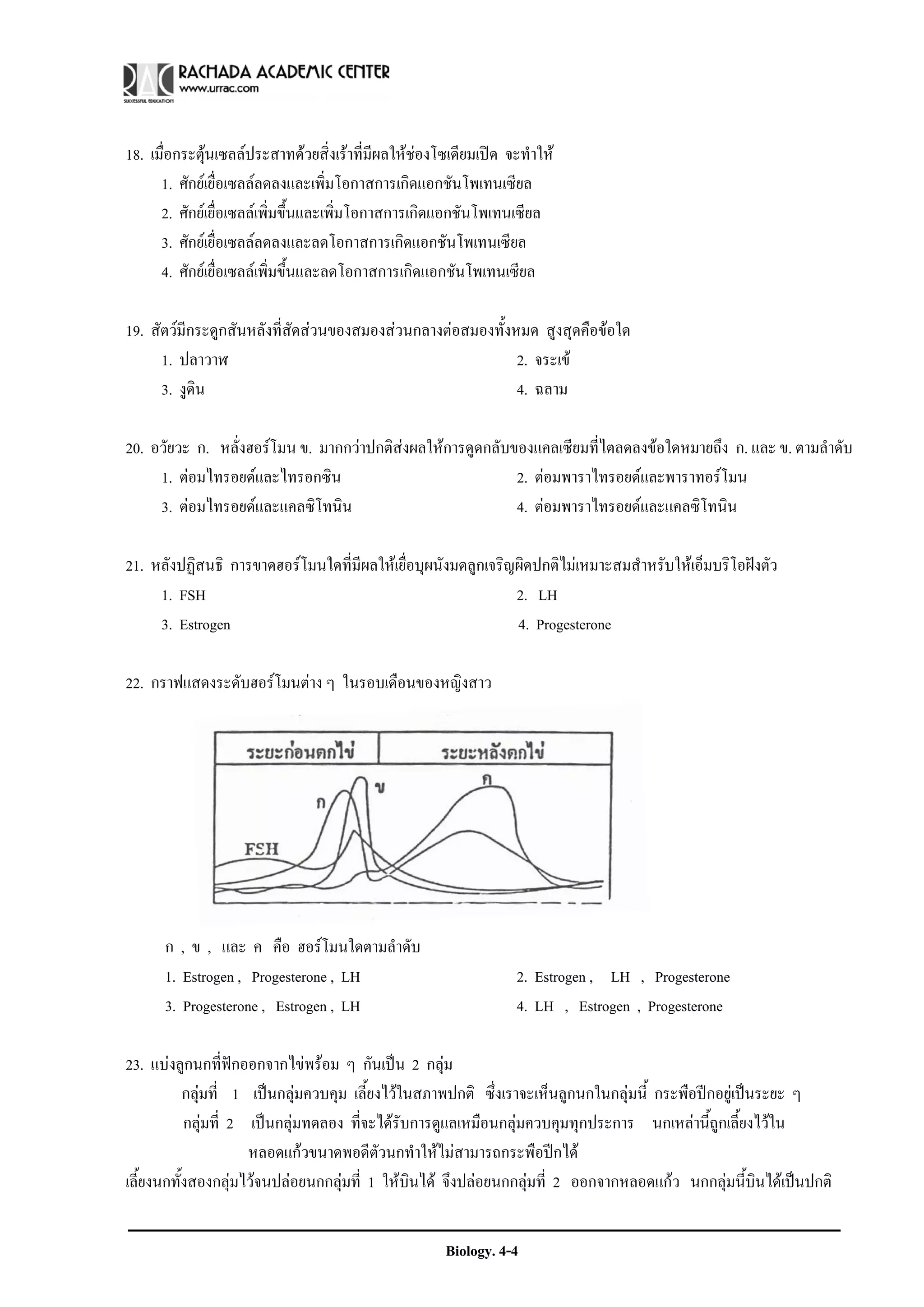 18. เมื่อกระตุนเซลลประสาทดวยสิ่งเราที่มีผลใหชองโซเดียมเปด จะทําให
      1. ศักยเยื่อเซลลลดลงและเพิ่มโอกาสการเกิดแอกชันโพเทนเซียล
      2. ศักยเยื่อเซลลเพิ่มขึ้นและเพิ่มโอกาสการเกิดแอกชันโพเทนเซียล
      3. ศักยเยื่อเซลลลดลงและลดโอกาสการเกิดแอกชันโพเทนเซียล
      4. ศักยเยื่อเซลลเพิ่มขึ้นและลดโอกาสการเกิดแอกชันโพเทนเซียล

19. สัตวมีกระดูกสันหลังที่สัดสวนของสมองสวนกลางตอสมองทั้งหมด สูงสุดคือขอใด
      1. ปลาวาฬ                                              2. จระเข
      3. งูดิน                                               4. ฉลาม

20. อวัยวะ ก. หลั่งฮอรโมน ข. มากกวาปกติสงผลใหการดูดกลับของแคลเซียมที่ไตลดลงขอใดหมายถึง ก. และ ข. ตามลําดับ
     1. ตอมไทรอยดและไทรอกซิน                              2. ตอมพาราไทรอยดและพาราทอรโมน
     3. ตอมไทรอยดและแคลซิโทนิน                            4. ตอมพาราไทรอยดและแคลซิโทนิน

21. หลังปฏิสนธิ การขาดฮอรโมนใดที่มผลใหเยื่อบุผนังมดลูกเจริญผิดปกติไมเหมาะสมสําหรับใหเอ็มบริโอฝงตัว
                                   ี
     1. FSH                                                  2. LH
     3. Estrogen                                             4. Progesterone

22. กราฟแสดงระดับฮอรโมนตาง ๆ ในรอบเดือนของหญิงสาว




      ก , ข , และ ค คือ ฮอรโมนใดตามลําดับ
      1. Estrogen , Progesterone , LH                             2. Estrogen , LH , Progesterone
      3. Progesterone , Estrogen , LH                             4. LH , Estrogen , Progesterone

23. แบงลูกนกที่ฟกออกจากไขพรอม ๆ กันเปน 2 กลุม
           กลุมที่ 1 เปนกลุมควบคุม เลี้ยงไวในสภาพปกติ ซึ่งเราจะเห็นลูกนกในกลุมนี้ กระพือปกอยูเปนระยะ ๆ
           กลุมที่ 2 เปนกลุมทดลอง ที่จะไดรับการดูแลเหมือนกลุมควบคุมทุกประการ นกเหลานี้ถูกเลี้ยงไวใน
                      หลอดแกวขนาดพอดีตัวนกทําใหไมสามารถกระพือปกได
เลี้ยงนกทั้งสองกลุมไวจนปลอยนกกลุมที่ 1 ใหบินได จึงปลอยนกกลุมที่ 2 ออกจากหลอดแกว นกกลุมนี้บินไดเปนปกติ


                                                      Biology. 4-4
 