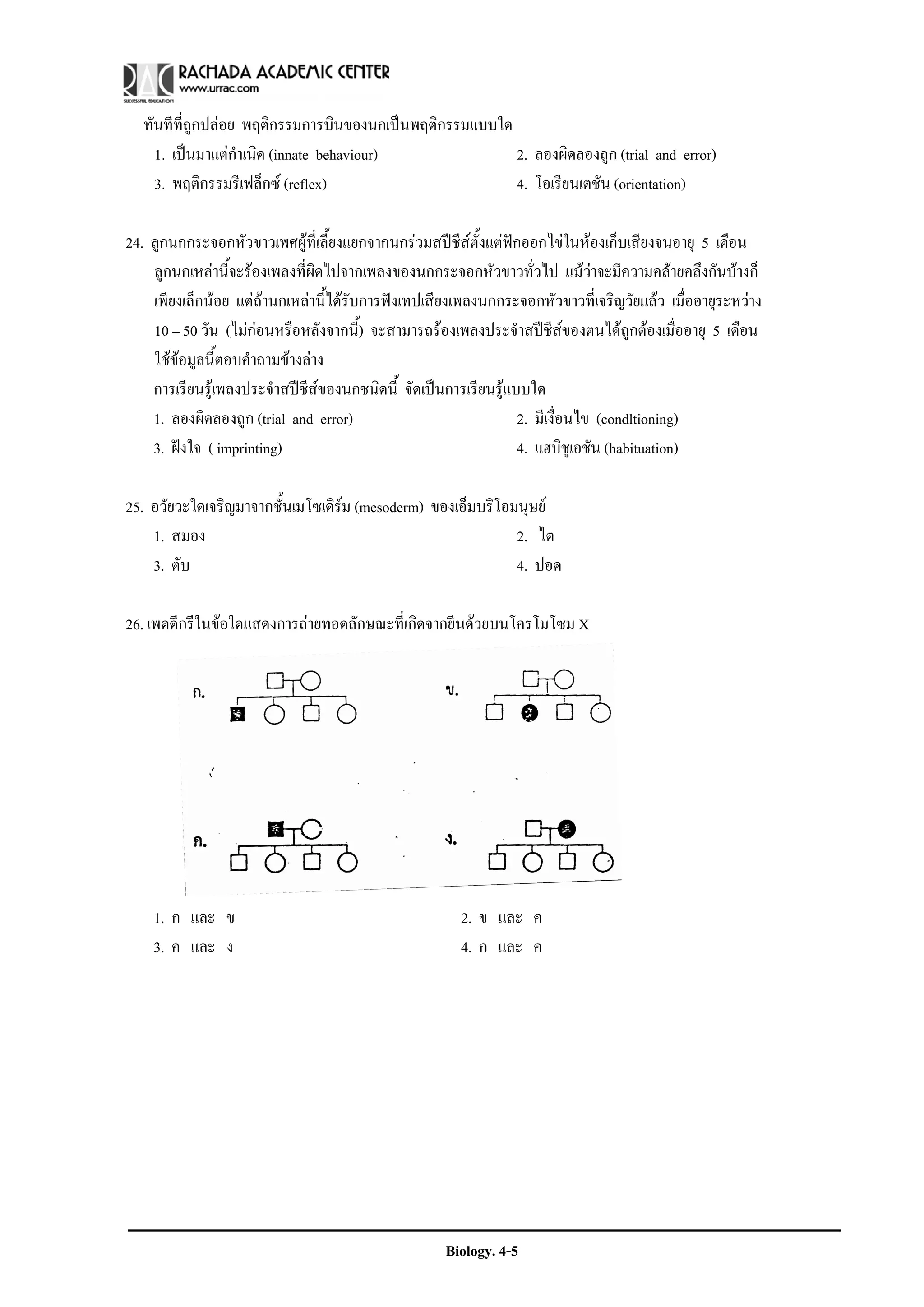 ทันทีที่ถูกปลอย พฤติกรรมการบินของนกเปนพฤติกรรมแบบใด
    1. เปนมาแตกําเนิด (innate behaviour)              2. ลองผิดลองถูก (trial and error)
    3. พฤติกรรมรีเฟล็กซ (reflex)                       4. โอเรียนเตชัน (orientation)

24. ลูกนกกระจอกหัวขาวเพศผูท่เี ลี้ยงแยกจากนกรวมสปชีสตั้งแตฟกออกไขในหองเก็บเสียงจนอายุ 5 เดือน
                                                         
    ลูกนกเหลานี้จะรองเพลงที่ผิดไปจากเพลงของนกกระจอกหัวขาวทั่วไป แมวาจะมีความคลายคลึงกันบางก็
    เพียงเล็กนอย แตถานกเหลานี้ไดรับการฟงเทปเสียงเพลงนกกระจอกหัวขาวที่เจริญวัยแลว เมื่ออายุระหวาง
    10 – 50 วัน (ไมกอนหรือหลังจากนี้) จะสามารถรองเพลงประจําสปชีสของตนไดถูกตองเมื่ออายุ 5 เดือน
    ใชขอมูลนี้ตอบคําถามขางลาง
    การเรียนรูเพลงประจําสปชีสของนกชนิดนี้ จัดเปนการเรียนรูแบบใด
    1. ลองผิดลองถูก (trial and error)                            2. มีเงื่อนไข (condltioning)
    3. ฝงใจ ( imprinting)                                       4. แฮบิชูเอชัน (habituation)

25. อวัยวะใดเจริญมาจากชั้นเมโซเดิรม (mesoderm) ของเอ็มบริโอมนุษย
                                  
    1. สมอง                                                 2. ไต
    3. ตับ                                                  4. ปอด

26. เพดดีกรีในขอใดแสดงการถายทอดลักษณะที่เกิดจากยีนดวยบนโครโมโซม X




    1. ก และ ข                                        2. ข และ ค
    3. ค และ ง                                        4. ก และ ค




                                                    Biology. 4-5
 