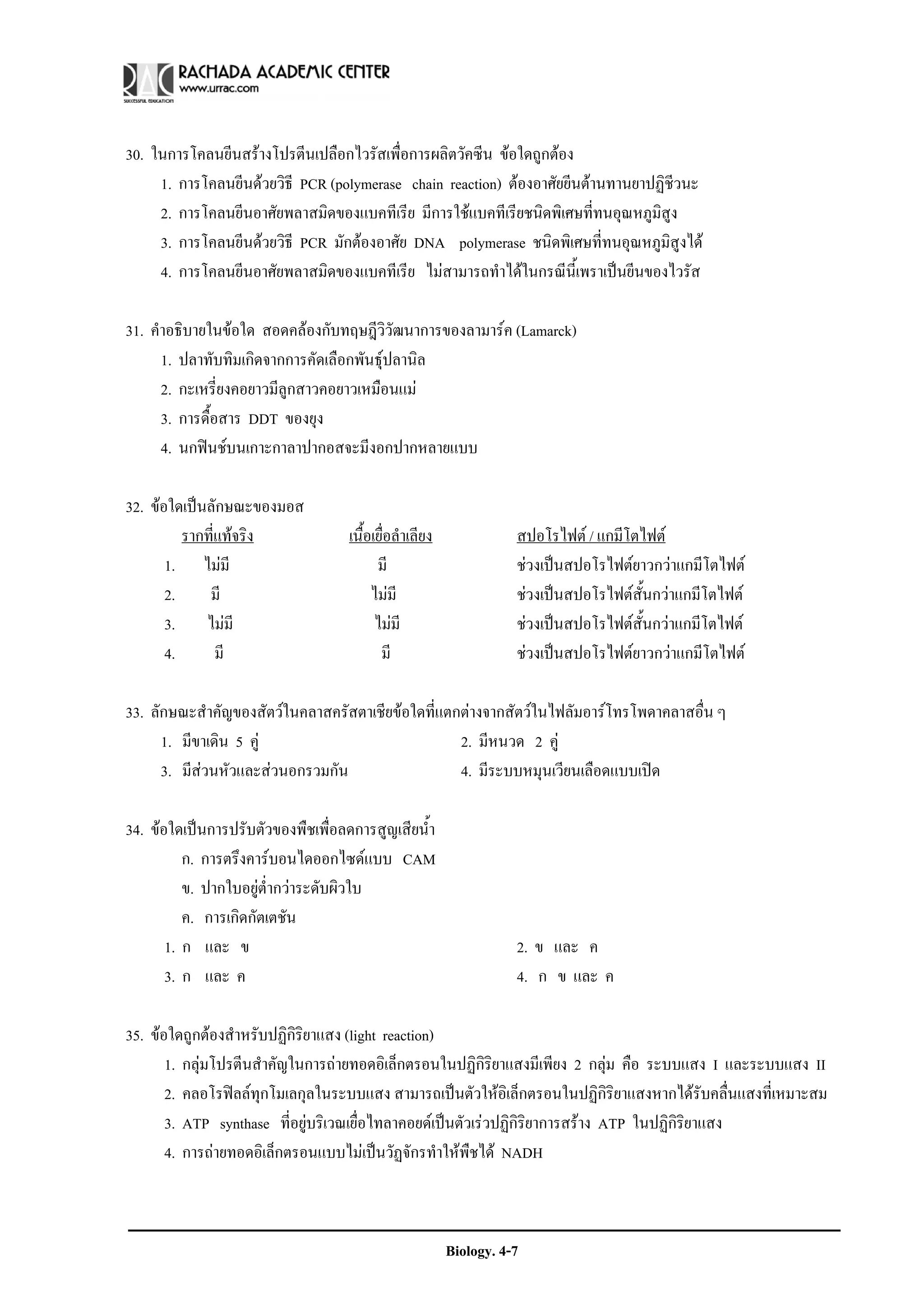 30. ในการโคลนยีนสรางโปรตีนเปลือกไวรัสเพื่อการผลิตวัคซีน ขอใดถูกตอง
     1. การโคลนยีนดวยวิธี PCR (polymerase chain reaction) ตองอาศัยยีนตานทานยาปฏิชีวนะ
     2. การโคลนยีนอาศัยพลาสมิดของแบคทีเรีย มีการใชแบคทีเรียชนิดพิเศษที่ทนอุณหภูมิสูง
     3. การโคลนยีนดวยวิธี PCR มักตองอาศัย DNA polymerase ชนิดพิเศษที่ทนอุณหภูมิสูงได
     4. การโคลนยีนอาศัยพลาสมิดของแบคทีเรีย ไมสามารถทําไดในกรณีนี้เพราเปนยีนของไวรัส

31. คําอธิบายในขอใด สอดคลองกับทฤษฎีวิวัฒนาการของลามารค (Lamarck)
      1. ปลาทับทิมเกิดจากการคัดเลือกพันธุปลานิล
      2. กะเหรี่ยงคอยาวมีลูกสาวคอยาวเหมือนแม
      3. การดื้อสาร DDT ของยุง
      4. นกฟนชบนเกาะกาลาปากอสจะมีงอกปากหลายแบบ

32. ขอใดเปนลักษณะของมอส
          รากที่แทจริง             เนื้อเยื่อลําเลียง              สปอโรไฟต / แกมีโตไฟต
       1. ไมมี                           มี                        ชวงเปนสปอโรไฟตยาวกวาแกมีโตไฟต
       2.     มี                         ไมมี                      ชวงเปนสปอโรไฟตสั้นกวาแกมีโตไฟต
       3. ไมมี                           ไมมี                     ชวงเปนสปอโรไฟตสั้นกวาแกมีโตไฟต
       4.       มี                         มี                       ชวงเปนสปอโรไฟตยาวกวาแกมีโตไฟต

33. ลักษณะสําคัญของสัตวในคลาสครัสตาเชียขอใดที่แตกตางจากสัตวในไฟลัมอารโทรโพดาคลาสอื่น ๆ
      1. มีขาเดิน 5 คู                            2. มีหนวด 2 คู
      3. มีสวนหัวและสวนอกรวมกัน                  4. มีระบบหมุนเวียนเลือดแบบเปด

34. ขอใดเปนการปรับตัวของพืชเพื่อลดการสูญเสียน้ํา
          ก. การตรึงคารบอนไดออกไซดแบบ CAM
          ข. ปากใบอยูต่ํากวาระดับผิวใบ
          ค. การเกิดกัตเตชัน
       1. ก และ ข                                                   2. ข และ ค
       3. ก และ ค                                                   4. ก ข และ ค

35. ขอใดถูกตองสําหรับปฏิกิริยาแสง (light reaction)
       1. กลุมโปรตีนสําคัญในการถายทอดอิเล็กตรอนในปฏิกิริยาแสงมีเพียง 2 กลุม คือ ระบบแสง I และระบบแสง II
       2. คลอโรฟลลทุกโมเลกุลในระบบแสง สามารถเปนตัวใหอิเล็กตรอนในปฏิกิริยาแสงหากไดรับคลื่นแสงที่เหมาะสม
       3. ATP synthase ที่อยูบริเวณเยื่อไทลาคอยดเปนตัวเรวปฏิกิรยาการสราง ATP ในปฏิกิริยาแสง
                                                                   ิ
       4. การถายทอดอิเล็กตรอนแบบไมเปนวัฏจักรทําใหพืชได NADH



                                                         Biology. 4-7
 