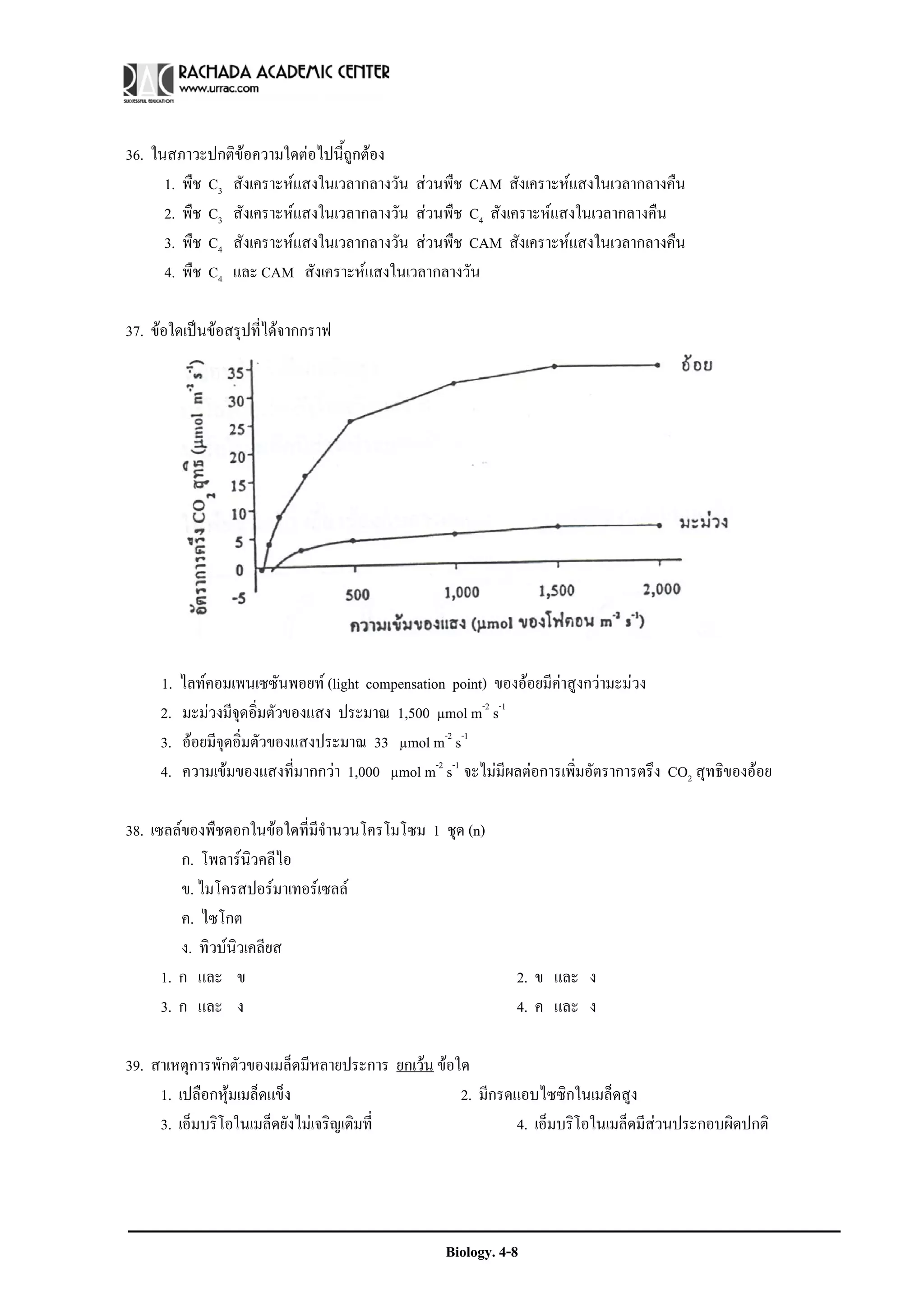 36. ในสภาวะปกติขอความใดตอไปนี้ถูกตอง
      1. พืช C3 สังเคราะหแสงในเวลากลางวัน สวนพืช CAM สังเคราะหแสงในเวลากลางคืน
      2. พืช C3 สังเคราะหแสงในเวลากลางวัน สวนพืช C4 สังเคราะหแสงในเวลากลางคืน
      3. พืช C4 สังเคราะหแสงในเวลากลางวัน สวนพืช CAM สังเคราะหแสงในเวลากลางคืน
      4. พืช C4 และ CAM สังเคราะหแสงในเวลากลางวัน

37. ขอใดเปนขอสรุปที่ไดจากกราฟ




     1.   ไลทคอมเพนเซซันพอยท (light compensation point) ของออยมีคาสูงกวามะมวง
     2.   มะมวงมีจุดอิ่มตัวของแสง ประมาณ 1,500 μmol m-2 s-1
     3.   ออยมีจุดอิ่มตัวของแสงประมาณ 33 μmol m-2 s-1
     4.   ความเขมของแสงที่มากกวา 1,000 μmol m-2 s-1 จะไมมีผลตอการเพิ่มอัตราการตรึง CO2 สุทธิของออย

38. เซลลของพืชดอกในขอใดที่มีจํานวนโครโมโซม 1 ชุด (n)
         ก. โพลารนิวคลีไอ
         ข. ไมโครสปอรมาเทอรเซลล
         ค. ไซโกต
         ง. ทิวบนวเคลียส
                  ิ
      1. ก และ ข                                              2. ข และ ง
      3. ก และ ง                                              4. ค และ ง

39. สาเหตุการพักตัวของเมล็ดมีหลายประการ ยกเวน ขอใด
     1. เปลือกหุมเมล็ดแข็ง                        2. มีกรดแอบไซซิกในเมล็ดสูง
     3. เอ็มบริโอในเมล็ดยังไมเจริญเติมที่                  4. เอ็มบริโอในเมล็ดมีสวนประกอบผิดปกติ




                                                   Biology. 4-8
 