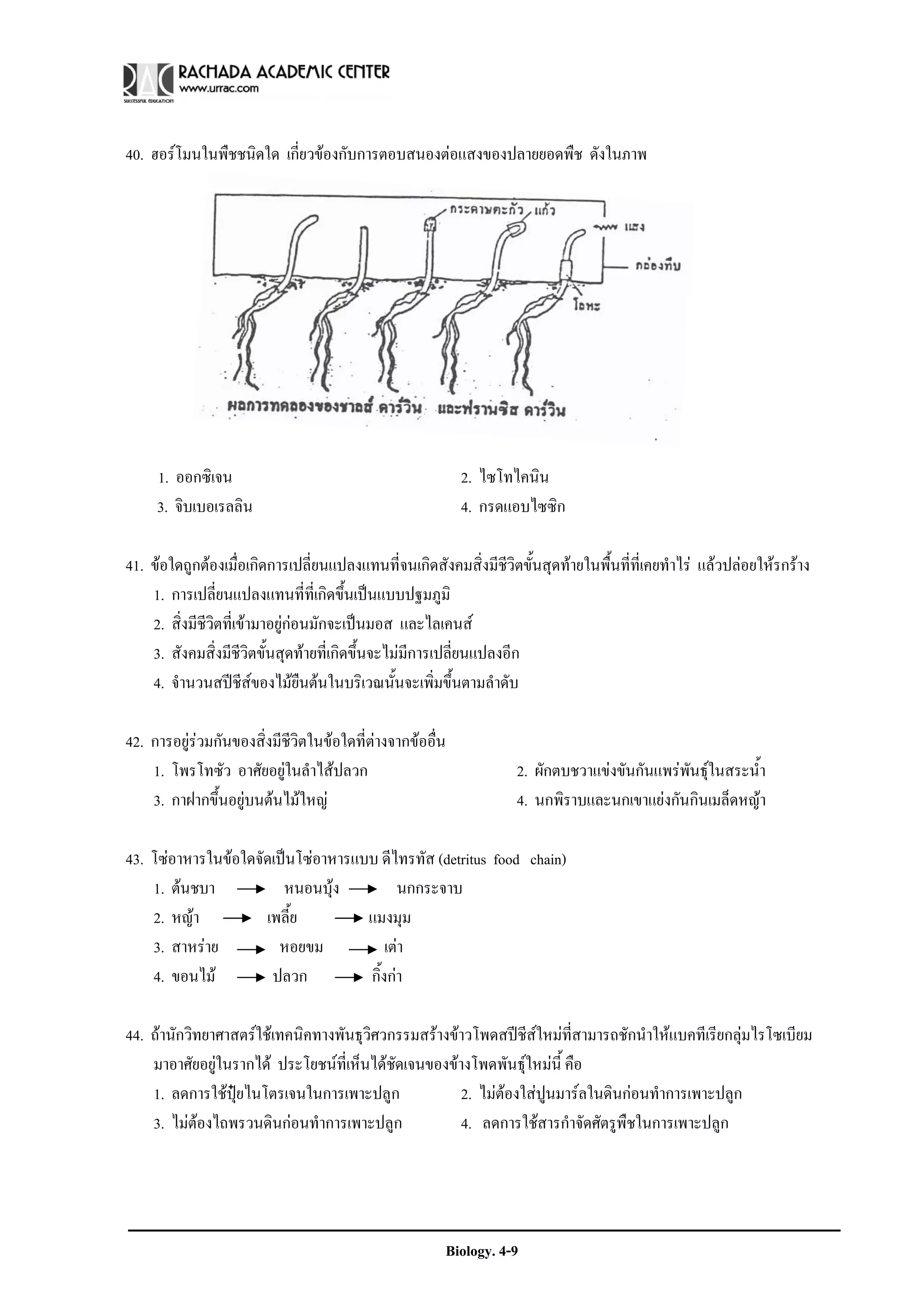 40. ฮอรโมนในพืชชนิดใด เกี่ยวของกับการตอบสนองตอแสงของปลายยอดพืช ดังในภาพ




     1. ออกซิเจน                                           2. ไซโทไคนิน
     3. จิบเบอเรลลิน                                       4. กรดแอบไซซิก

41. ขอใดถูกตองเมื่อเกิดการเปลี่ยนแปลงแทนที่จนเกิดสังคมสิ่งมีชีวิตขั้นสุดทายในพื้นที่ที่เคยทําไร แลวปลอยใหรกราง
    1. การเปลี่ยนแปลงแทนที่ที่เกิดขึ้นเปนแบบปฐมภูมิ
    2. สิ่งมีชีวิตที่เขามาอยูกอนมักจะเปนมอส และไลเคนส
    3. สังคมสิ่งมีชีวิตขั้นสุดทายที่เกิดขึ้นจะไมมีการเปลี่ยนแปลงอีก
    4. จํานวนสปชีสของไมยนตนในบริเวณนั้นจะเพิ่มขึ้นตามลําดับ
                                  ื

42. การอยูรวมกันของสิ่งมีชีวิตในขอใดที่ตางจากขออื่น
    1. โพรโทซัว อาศัยอยูในลําไสปลวก                              2. ผักตบชวาแขงขันกันแพรพนธุในสระน้ํา
                                                                                             ั
    3. กาฝากขึ้นอยูบนตนไมใหญ                                   4. นกพิราบและนกเขาแยงกันกินเมล็ดหญา

43. โซอาหารในขอใดจัดเปนโซอาหารแบบ ดีไทรทัส (detritus food chain)
    1. ตนชบา           หนอนบุง          นกกระจาบ
    2. หญา          เพลี้ย         แมงมุม
    3. สาหราย         หอยขม            เตา
    4. ขอนไม         ปลวก          กิ้งกา

44. ถานักวิทยาศาสตรใชเทคนิคทางพันธุวิศวกรรมสรางขาวโพดสปชีสใหมที่สามารถชักนําใหแบคทีเรียกลุมไรโซเบียม
    มาอาศัยอยูในรากได ประโยชนที่เห็นไดชดเจนของขางโพดพันธุใหมนี้ คือ
                                           ั
    1. ลดการใชปยไนโตรเจนในการเพาะปลูก
                  ุ                                  2. ไมตองใสปูนมารลในดินกอนทําการเพาะปลูก
    3. ไมตองไถพรวนดินกอนทําการเพาะปลูก            4. ลดการใชสารกําจัดศัตรูพืชในการเพาะปลูก




                                                       Biology. 4-9
 