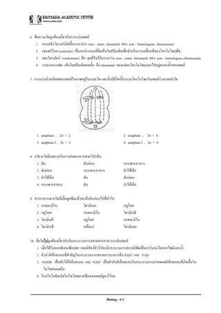 6. ขอความใดถูกตองเกี่ยวกับการแบงเซลล
    1. ครอสซิงโอเวอรเกิดขึ้นระหวงาง non – sister chromatid ของ non – homologous chromosome
    2. เซนทริโอล (centriole) เปนออรแกเนลลยึดเสนใยสปนเดิลเพื่อชวยในการเคลื่อนที่ของโครโมโซมพืช
    3. เซนโทรเมียร (centromere) คือ จุดที่ไขวกันระหวาง non – sister chromatid ของ non – homologous chromosome
    4. ระยะแอนาเฟต เสนใยสปนเดิลหดสั้น ดึง chromatid ของแตละโครโมโซมแยกไปอยูคนละขั้วของเซลล

7. การแบงนิวเคลียสของเซลลในภาพอยูในระยะใด และสิ่งมีชีวิตนี้จํานวนโครโมโซมในเซลลรางกายเทาใด




    1. anaphase , 2n = 2                                      2. anaphase , 2n = 4
    3. anaphase I , 2n = 2                                    4. anaphase I , 2n = 4

8. อวัยวะใดมีบทบาทในการยอยอาหารพวกโปรตีน
    1. ตับ                     ตับออน                        กระเพาะอาหาร
    2. ตับออน                 กระเพาะอาหาร                   ลําไสเล็ก
    3. ลําไสเล็ก              ตับ                            ตับออน
    4. กระเพาะอาหาร            ตับ                            ลําไสเล็ก

9. สารอาหารพวกใดที่เมื่อดูดซึมแลวจะเขาตับกอนไปที่หัวใจ
    1. กรดอะมิโน                   วิตามินเอ                  กลูโคส
    2. กลูโคส                      กรดอะมิโน                  วิตามินซี
    3. วิตามินดี                   กลูโคส                     กรดอะมิโน
    4. วิตามินซี                   เกลือแร                   วิตามินเอ

10. ขอใดไมถูกตองเกี่ยวกับกับกระบวนการสลายสารอาหารระดับเซลล
    1. เมื่อไดรับออกซิเจนเพียงพอ เซลลสัตวทั่วไปจะมีกระบวนการสลายลิพิดเปนคารบอนไดออกไซดและน้ํา
    2. ตัวนําอิเล็กตรอนที่สําคัญในกระบวนการสลายสารอาหารคือ NAD+ และ FAD
    3. NADH เปนตัวใหอเิ ล็กตรอน และ NAD+ เปนตัวรับอิเล็กตรอนในกระบวนการถายทอดอิเล็กตรอนที่เกิดขึ้นใน
         ไมโทคอนเดรีย
    4. ไกลโคไลซิสเกิดในไซโทพลาสซึมของเซลลยูคาริโอต



                                                   Biology. 4-2
 