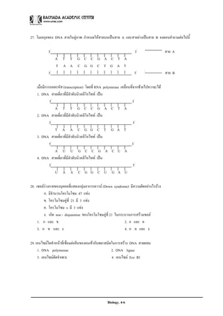 27. โมเลกุลของ DNA สายในคูภาพ กําหนดใหสายบนเปนสาย A และสายลางเปนสาย B จงตอบคําถามตอไปนี้

           5/                                                        3/                   สาย A
                A T T G C C G A C T A
                T A A C G G C T G A T
           3/                                                        5/     /
                                                                                          สาย B

    เมื่อมีการถอดรหัส (transcription) โดยที่ RNA polymerase เคลื่อนที่จากซายไปขวาจะได
    1. DNA สายเดี่ยวที่มีลําดับนิวคลีโอไทท เปน
              5/                                                    3/
                 A T T G C C G A C T A
    2. DNA สายเดี่ยวที่มีลําดับนิวคลีโอไทท เปน
              3/                                                      5/
                 T A A C G G C T G A T
    3. DNA สายเดี่ยวที่มีลําดับนิวคลีโอไทท เปน
              5/                                                    3/
                 A U U G C C G A C U A
    4. DNA สายเดี่ยวที่มีลําดับนิวคลีโอไทท เปน
              3/                                                      5/
                 U A A C G G C U G A U

28. เซลลรางกายของบุคคลที่แสดงกลุมอาการดาวน (Down syndrome) มีความผิดอยางไรบาง
          
         ก. มีจานวนโครโมโซม 47 แทง
               ํ
         ข. โครโมโซมคูที่ 21 มี 3 แทง
         ค. โครโมโซม x มี 3 แทง
         ง. เกิด non - disjunotion ของโครโมโซมคูที่ 21 ในกระบวนการสรางเซลล
     1. ก และ ข                                              2. ก และ ค
     3. ก ข และ ง                                            4. ก ค และ ง

29. เอนไซมใดทําหนาที่เชื่อมตอยีนของคนเขากับพลาสมิดในการสราง DNA สายผสม
     1. DNA polymerase                                2. DNA ligase
     3. เอนไซมตัดจําเพาะ                             4. เอนไซม Eco RI




                                                   Biology. 4-6
 