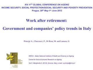 IFA 11TH GLOBAL CONFERENCE ON AGEING
INCOME SECURITY, SOCIAL PROTECTION/SOCIAL SECURITY AND POVERTY PREVENTION
                          Prague, 28th May-1st June 2012




                   Work after retirement:
Government and companies’ policy trends in Italy

                 Principi A., Checcucci, P., Di Rosa, M. and Lamura, G.




                      INRCA - Italian National Institute of Health and Science on Ageing

                      Centre for Socio-Economic Research on Ageing

                      Via S. Margherita 5, 60124, Ancona, Italy; e-mail: a.principi@inrca.it
 