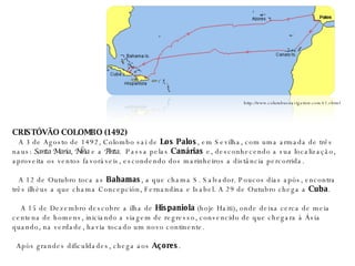 CRISTÓVÃO COLOMBO (1492)    A 3 de Agosto de 1492, Colombo sai de  Los Palos , em Sevilha, com uma armada de três naus:  Santa Maria ,  Niña  e a  Pinta .  Passa pelas  Canárias  e, desconhecendo a sua localização, aproveita os ventos favoráveis, escondendo dos marinheiros a distância percorrida.    A 12 de Outubro toca as  Bahamas , a que chama S. Salvador. Poucos dias após, encontra três ilhéus a que chama Concepción, Fernandina e Isabel. A 29 de Outubro chega a  Cuba .    A 15 de Dezembro descobre a ilha de  Hispaniola  (hoje Haiti), onde deixa cerca de meia centena de homens, iniciando a viagem de regresso, convencido de que chegara à Ásia quando, na verdade, havia tocado um novo continente. Após grandes dificuldades, chega aos  Açores . http://www.columbusnavigation.com/v1.shtml 