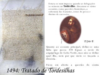 Estava-se num impasse quando as delegações se reúnem em  Tordesilha s. Discutem-se vários assuntos, como questões fronteiriças, a soberania das Canárias, zonas de pesca e direitos de sucessão.  Quanto ao assunto principal, define-se uma linha que passa 370 léguas a oeste do arquipélago de Cabo Verde, mas não se define qual ilha, nem por que meio se traçaria a divisória. Ficou em aberto a questão do contra meridiano. 1494: Tratado de Tordesilhas D. João II wikipedia 