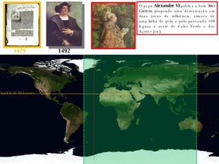 1479 1492 O papa  Alexandre VI  publica a bula  Inter Caetera , propondo uma demarcação em duas áreas de influência, através de uma linha de pólo a pólo passando 100 léguas a oeste de Cabo Verde e dos Açores [sic]. Paralelo de Alcáçovas 