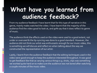 What have you learned from
    audience feedback?
From my audience feedback I have learnt that for this type of narrative in this
genre, mainly males watched the video. I have learnt that the majority of the
audience find the video good to look at, and 90% say that it does reflect its genre
of music.

The audience think the effects used on the video were used to a good extent, not
under or overused & the lip-syncing was done to a good standard. However, the
audience did not think our artist was enthusiastic enough for our music video, this
is something we will discuss and reflect on when talking about the way we
constructed the representation of our artist.

Lastly, I learnt from the audience feedback that the editing techniques used in the
video were good enough to keep the audience interested throughout. It was good
to get feedback like that as varying various things e.g. shots, clips was something
we worked quite hard on to make sure the audience was not bored after watching
a couple minutes of the music video.
 