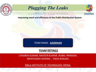 Plugging The Leaks
TEAM DETAILS
UTKARSH KUMAR, NAVEEN KUMAR, RUBAL PRAKASH,
ABHIYUDAYA MISHRA , VIKAS RANJAN.
BIRLA INSTITUTE OF TECHNOLOGY, PATNA.
Improving reach and efficiency of the Public Distribution System
TEAM NAME : AASMAAN
 