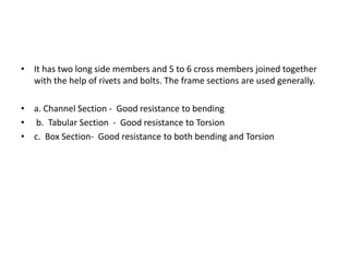 • It has two long side members and 5 to 6 cross members joined together
with the help of rivets and bolts. The frame sections are used generally.
• a. Channel Section - Good resistance to bending
• b. Tabular Section - Good resistance to Torsion
• c. Box Section- Good resistance to both bending and Torsion
 