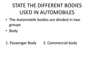 STATE THE DIFFERENT BODIES
USED IN AUTOMOBILES
• The Automobile bodies are divided in two
groups
• Body
1. Passenger Body 2. Commercial body
 
