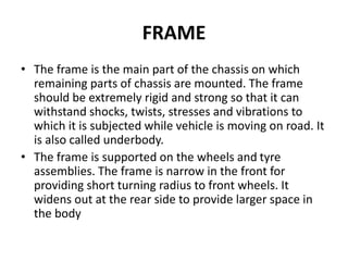 FRAME
• The frame is the main part of the chassis on which
remaining parts of chassis are mounted. The frame
should be extremely rigid and strong so that it can
withstand shocks, twists, stresses and vibrations to
which it is subjected while vehicle is moving on road. It
is also called underbody.
• The frame is supported on the wheels and tyre
assemblies. The frame is narrow in the front for
providing short turning radius to front wheels. It
widens out at the rear side to provide larger space in
the body
 