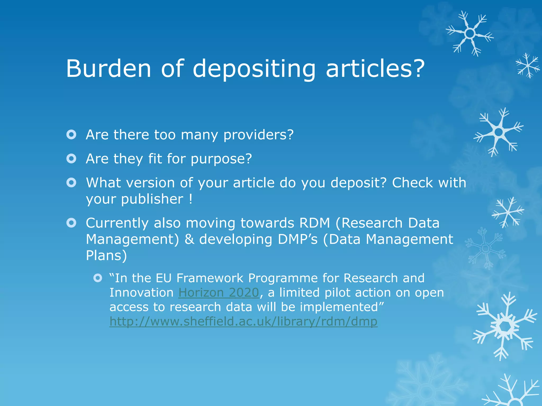 Burden of depositing articles?
Are there too many providers?
Are they fit for purpose?
What version of your article do you deposit? Check with
your publisher !
Currently also moving towards RDM (Research Data
Management) & developing DMP’s (Data Management
Plans)
“In the EU Framework Programme for Research and
Innovation Horizon 2020, a limited pilot action on open
access to research data will be implemented”
http://www.sheffield.ac.uk/library/rdm/dmp