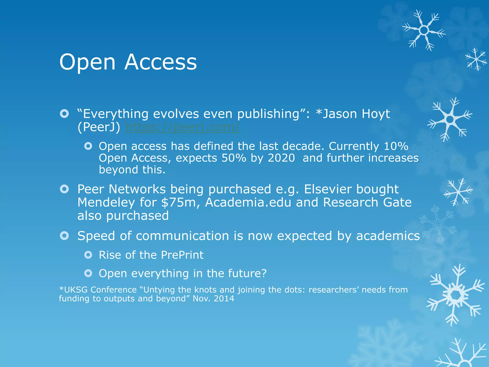Open Access
“Everything evolves even publishing”: *Jason Hoyt
(PeerJ) https://peerj.com/
Open access has defined the last decade. Currently 10%
Open Access, expects 50% by 2020 and further increases
beyond this.
Peer Networks being purchased e.g. Elsevier bought
Mendeley for $75m, Academia.edu and Research Gate
also purchased
Speed of communication is now expected by academics
Rise of the PrePrint
Open everything in the future?
*UKSG Conference “Untying the knots and joining the dots: researchers’ needs from
funding to outputs and beyond” Nov. 2014