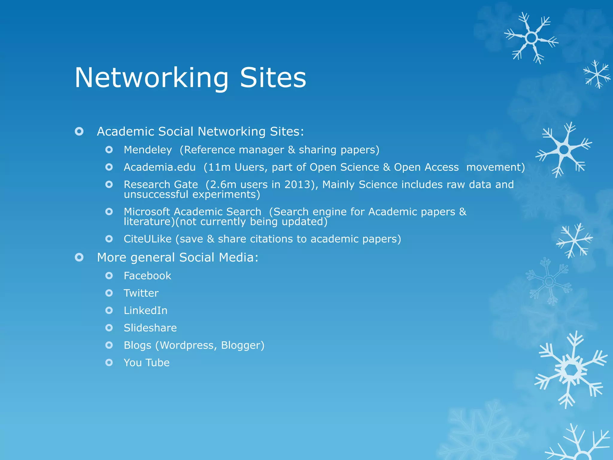 Networking Sites
Academic Social Networking Sites:
Mendeley (Reference manager & sharing papers)
Academia.edu (11m Uuers, part of Open Science & Open Access movement)
Research Gate (2.6m users in 2013), Mainly Science includes raw data and
unsuccessful experiments)
Microsoft Academic Search (Search engine for Academic papers &
literature)(not currently being updated)
CiteULike (save & share citations to academic papers)
More general Social Media:
Facebook
Twitter
LinkedIn
Slideshare
Blogs (Wordpress, Blogger)
You Tube