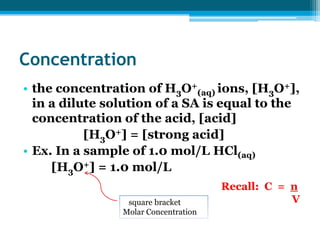 Concentration
• the concentration of H3O+(aq) ions, [H3O+],
  in a dilute solution of a SA is equal to the
  concentration of the acid, [acid]
           [H3O+] = [strong acid]
• Ex. In a sample of 1.0 mol/L HCl(aq)
     [H3O+] = 1.0 mol/L
                                      Recall: C = n
                 square bracket                   V
                Molar Concentration
 