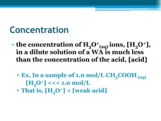 Concentration
• the concentration of H3O+(aq) ions, [H3O+],
  in a dilute solution of a WA is much less
  than the concentration of the acid, [acid]

 • Ex. In a sample of 1.0 mol/L CH3COOH (aq)
    [H3O+] <<< 1.0 mol/L
 • That is, [H3O+] < [weak acid]
 