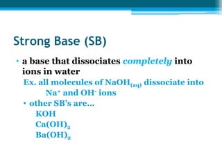 Strong Base (SB)
• a base that dissociates completely into
  ions in water
 Ex. all molecules of NaOH(aq) dissociate into
       Na+ and OH- ions
 • other SB’s are…
    KOH
    Ca(OH)2
    Ba(OH)2
 