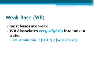 Weak Base (WB)
• most bases are weak
• WB dissociates very slightly into ions in
  water
 ▫ Ex. Ammonia  [OH1-] < [weak base]
 