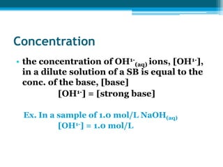 Concentration
• the concentration of OH1-(aq) ions, [OH1-],
  in a dilute solution of a SB is equal to the
  conc. of the base, [base]
           [OH1-] = [strong base]

 Ex. In a sample of 1.0 mol/L NaOH(aq)
          [OH1-] = 1.0 mol/L
 