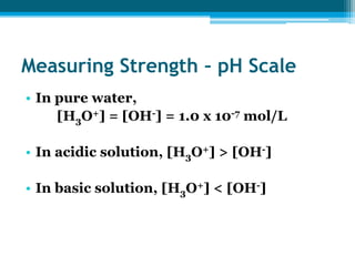 Measuring Strength – pH Scale
• In pure water,
     [H3O+] = [OH-] = 1.0 x 10-7 mol/L

• In acidic solution, [H3O+] > [OH-]

• In basic solution, [H3O+] < [OH-]
 