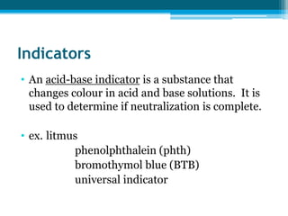 Indicators
• An acid-base indicator is a substance that
  changes colour in acid and base solutions. It is
  used to determine if neutralization is complete.

• ex. litmus
           phenolphthalein (phth)
           bromothymol blue (BTB)
           universal indicator
 
