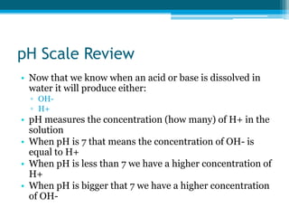pH Scale Review
• Now that we know when an acid or base is dissolved in
  water it will produce either:
  ▫ OH-
  ▫ H+
• pH measures the concentration (how many) of H+ in the
  solution
• When pH is 7 that means the concentration of OH- is
  equal to H+
• When pH is less than 7 we have a higher concentration of
  H+
• When pH is bigger that 7 we have a higher concentration
  of OH-
 