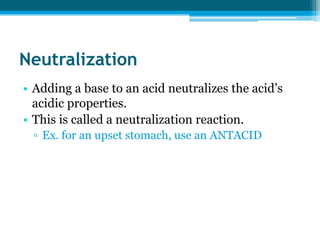 Neutralization
• Adding a base to an acid neutralizes the acid’s
  acidic properties.
• This is called a neutralization reaction.
 ▫ Ex. for an upset stomach, use an ANTACID
 