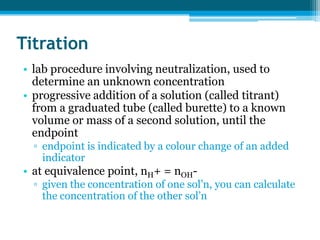 Titration
• lab procedure involving neutralization, used to
  determine an unknown concentration
• progressive addition of a solution (called titrant)
  from a graduated tube (called burette) to a known
  volume or mass of a second solution, until the
  endpoint
  ▫ endpoint is indicated by a colour change of an added
    indicator
• at equivalence point, nH+ = nOH-
  ▫ given the concentration of one sol’n, you can calculate
    the concentration of the other sol’n
 