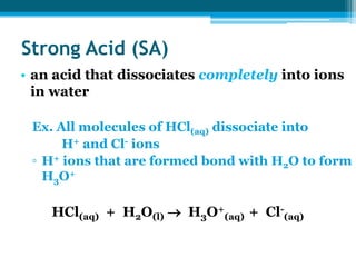 Strong Acid (SA)
• an acid that dissociates completely into ions
  in water

 Ex. All molecules of HCl(aq) dissociate into
      H+ and Cl- ions
 ▫ H+ ions that are formed bond with H2O to form
   H3O+

    HCl(aq) + H2O(l)  H3O+(aq) + Cl-(aq)
 