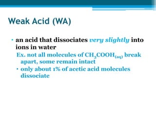 Weak Acid (WA)

• an acid that dissociates very slightly into
  ions in water
 Ex. not all molecules of CH3COOH(aq) break
   apart, some remain intact
 • only about 1% of acetic acid molecules
   dissociate
 