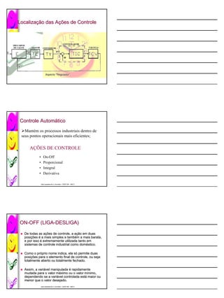 Localização das Ações de Controle
Localização     Ações




                José Lamartine de A. Lima Neto / CEFET-BA 2007.2
                José                             CEFET-




Controle Automático
         Automá
   Mantém os processos industriais dentro de
 seus pontos operacionais mais eficientes;

     AÇÕES DE CONTROLE
            •      On-Off
            •      Proporcional
            •      Integral
            •      Derivativa

                José Lamartine de A. Lima Neto / CEFET-BA 2007.2
                José                             CEFET-




ON-OFF (LIGA-DESLIGA)
ON-    (LIGA-

  De todas as ações de controle, a ação em duas
               ações                ação
  posições é a mais simples e também a mais barata,
  posições                     també
  e por isso é extremamente utilizada tanto em
  sistemas de controle industrial como doméstico.
                                       domé

  Como o próprio nome indica, ela só permite duas
          pró                      só
  posições para o elemento final de controle, ou seja:
  posições
  totalmente aberto ou totalmente fechado.

  Assim, a variável manipulada é rapidamente
           variá
  mudada para o valor máximo ou o valor mínimo,
                       má                 mí
  dependendo se a variável controlada está maior ou
                    variá              está
  menor que o valor desejado.
                José Lamartine de A. Lima Neto / CEFET-BA 2007.2
                José                             CEFET-
 