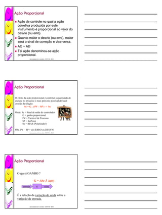 Ação Proporcional
 ção

  Ação de controle no qual a ação
    ção                       ação
  corretiva produzida por este
  instrumento é proporcional ao valor do
  desvio (ou erro).
  Quanto maior o desvio (ou erro), maior
  será o sinal de correção e vice-versa.
  será            correção vice-
  AC ~ AD
  Tal ação denominou-se ação
      ação denominou- ação
  proporcional.
  proporcional.
              José Lamartine de A. Lima Neto / CEFET-BA 2007.2
              José                             CEFET-




Ação Proporcional
 ção

O efeito da ação proporcional é controlar a quantidade de
energia no processo o mais próximo possível do ideal
através da relação:
          Sc = G . ( PV – SP ) + So

Onde: Sc = Sinal de saída do controlador
       G = ganho proporcional
       PV = Variável de Processo
       SP = SetPoint
       So = BIAS (Polarizador)

Obs. PV – SP = e(t) ERRO ou DESVIO
              José Lamartine de A. Lima Neto / CEFET-BA 2007.2
              José                             CEFET-




Ação Proporcional
 ção


  O que é GANHO ?

                      G = ∆Sc / ∆e(t)
        entrada            G              saída


  É a relação da variação de saída sobre a
  variação de entrada.

              José Lamartine de A. Lima Neto / CEFET-BA 2007.2
              José                             CEFET-
 