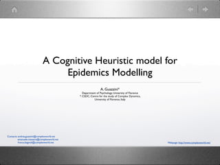 A Cognitive Heuristic model for
                                  Epidemics Modelling
                                                               A. Guazzini*
                                                 Department of Psychology, University of Florence
                                              *: CSDC, Centre for the study of Complex Dynamics,
                                                          University of Florence, Italy




Contacts: andrea.guazzini@complexworld.net
          emanuele.massaro@complexworld.net
          franco.bagnoli@complexworld.net                                                           Webpage: http://www.complexworld.net/
 