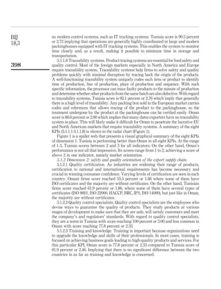 BIJ    no modern control systems, such as IT tracking systems. Tunisia score is 90.5 percent
18,3   or 2.72 implying that operations are generally highly coordinated in large and modern
       packinghouses equipped with IT tracking systems. This enables the system to monitor
       time closely and, as a result, making it possible to minimize time in storage and
       transportation.
           5.1.1.8 Traceability systems. Product-tracing systems are essential for food safety and
398    quality control. Most of the foreign markets especially in North America and Europe
       require traceability system. Traceability systems help ﬁrms to solve safety and quality
       problems quickly with minimal disruption by tracing back the origin of the products.
       A well-functioning traceability system uniquely codes each item or product to identify
       time of production, line of production, place of production and sequence. With such
       speciﬁc information, the processor can trace faulty products to the minute of production
       and determine whether other products from the same batch are also defective. With regard
       to traceability systems, Tunisia score is 92.1 percent or 2.76 which imply that generally
       there is a high level of traceability. Any packing box sold in the European market carries
       codes and references that allows tracing of the product to the packinghouse, so the
       treatment undergone by the product at the packinghouse can be veriﬁed easily. Oman
       score is 66.6 percent or 2.00 which implies that many dates exporters have no traceability
       system in place. This will likely make it difﬁcult for Oman to penetrate the lucrative EU
       and North American markets that require traceability systems. A summary of the eight
       KPIs (5.1.1.1-5.1.1.8) is shown in the radar chart (Figure 1).
           Figure 1 is a spider web that presents a visual graphical summary of the eight KPIs
       of dimension 1. Tunisia is performing better than Oman in all eight KPIs. At the range
       of 1-3, Tunisia scores between 2 and 3 for all indicators. On the other hand, Oman’s
       performance is not all that impressive. Its scores range from 1 to 2, achieving a score of
       above 2 in one indicator, namely market orientation.
           5.1.2 Dimension 2: safety and quality orientation of the export supply chain.
           5.1.2.1 Quality certiﬁcation. As industries are widening their range of products,
       certiﬁcation to national and international requirements has become necessary and
       crucial in winning consumer conﬁdence. Varying levels of certiﬁcation are seen in each
       country. Omani ﬁrms score reached 55.5 percent or 1.66 where some of them have
       ISO certiﬁcates and the majority are without certiﬁcates. On the other hand, Tunisian
       ﬁrms score reached 61.9 percent or 1.86, where some of them have several types of
       certiﬁcates (ISO 9001, ISO 22000, HACCP, BRC, IFS, ISO 14000), but just like in Oman,
       the majority are without certiﬁcates.
           5.1.2.2 Quality control specialists. Quality control specialists are the employees who
       devise ways to guarantee the quality of products. They study products at various
       stages of development to make sure that they are safe, will satisfy customers and meet
       the company’s and regulators’ standards. With regard to quality control specialists,
       they are a norm in Tunisia with score reaching 100 percent or 3.00 and less common in
       Oman with score reaching 77.8 percent or 2.33.
           5.1.2.3 Training and knowledge. Training is important because organizations need
       to upgrade the knowledge and skills of their professionals. In most cases, training is
       focused on achieving business goals leading to high-quality products and services. For
       this particular KPI, Oman score is 77.8 percent or 2.33 compared to Tunisia score of
       81.9 percent or 2.46. Implying that there is no signiﬁcant difference between the two
       countries in as far as training and knowledge is concerned.
 