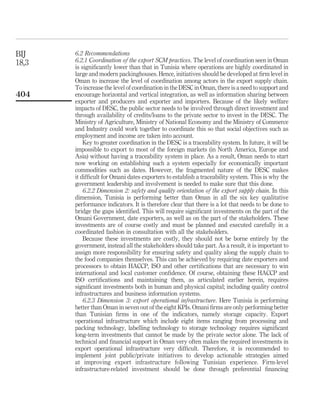 BIJ    6.2 Recommendations
18,3   6.2.1 Coordination of the export SCM practices. The level of coordination seen in Oman
       is signiﬁcantly lower than that in Tunisia where operations are highly coordinated in
       large and modern packinghouses. Hence, initiatives should be developed at ﬁrm level in
       Oman to increase the level of coordination among actors in the export supply chain.
       To increase the level of coordination in the DESC in Oman, there is a need to support and
404    encourage horizontal and vertical integration, as well as information sharing between
       exporter and producers and exporter and importers. Because of the likely welfare
       impacts of DESC, the public sector needs to be involved through direct investment and
       through availability of credits/loans to the private sector to invest in the DESC. The
       Ministry of Agriculture, Ministry of National Economy and the Ministry of Commerce
       and Industry could work together to coordinate this so that social objectives such as
       employment and income are taken into account.
           Key to greater coordination in the DESC is a traceability system. In future, it will be
       impossible to export to most of the foreign markets (in North America, Europe and
       Asia) without having a traceability system in place. As a result, Oman needs to start
       now working on establishing such a system especially for economically important
       commodities such as dates. However, the fragmented nature of the DESC makes
       it difﬁcult for Omani dates exporters to establish a traceability system. This is why the
       government leadership and involvement is needed to make sure that this done.
           6.2.2 Dimension 2: safety and quality orientation of the export supply chain. In this
       dimension, Tunisia is performing better than Oman in all the six key qualitative
       performance indicators. It is therefore clear that there is a lot that needs to be done to
       bridge the gaps identiﬁed. This will require signiﬁcant investments on the part of the
       Omani Government, date exporters, as well as on the part of the stakeholders. These
       investments are of course costly and must be planned and executed carefully in a
       coordinated fashion in consultation with all the stakeholders.
           Because these investments are costly, they should not be borne entirely by the
       government, instead all the stakeholders should take part. As a result, it is important to
       assign more responsibility for ensuring safety and quality along the supply chain to
       the food companies themselves. This can be achieved by requiring date exporters and
       processors to obtain HACCP, ISO and other certiﬁcations that are necessary to win
       international and local customer conﬁdence. Of course, obtaining these HACCP and
       ISO certiﬁcations and maintaining them, as articulated earlier herein, requires
       signiﬁcant investments both in human and physical capital; including quality control
       infrastructures and business information systems.
           6.2.3 Dimension 3: export operational infrastructure. Here Tunisia is performing
       better than Oman in seven out of the eight KPIs. Omani ﬁrms are only performing better
       than Tunisian ﬁrms in one of the indicators, namely storage capacity. Export
       operational infrastructure which include eight items ranging from processing and
       packing technology, labelling technology to storage technology requires signiﬁcant
       long-term investments that cannot be made by the private sector alone. The lack of
       technical and ﬁnancial support in Oman very often makes the required investments in
       export operational infrastructure very difﬁcult. Therefore, it is recommended to
       implement joint public/private initiatives to develop actionable strategies aimed
       at improving export infrastructure following Tunisian experience. Firm-level
       infrastructure-related investment should be done through preferential ﬁnancing
 