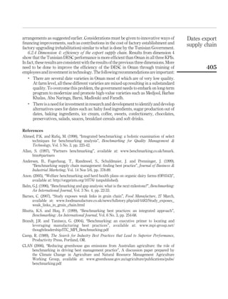 arrangements as suggested earlier. Considerations must be given to innovative ways of            Dates export
ﬁnancing improvements, such as contributions in the cost of factory establishment and            supply chain
factory upgrading (rehabilitation) similar to what is done by the Tunisian Government.
    6.2.4 Dimension 4: efﬁciency of the export supply chain. Results from dimension 4
show that the Tunisian DESC performance is more efﬁcient than Oman in all three KPIs.
In fact, these results are consistent with the results of the previous three dimensions. More
need to be done to improve the efﬁciency of the DESC in Oman through training of                        405
employees and investment in technology. The following recommendations are important:
    .
       There are several date varieties in Oman most of which are of very low quality.
       At farm level, all these different varieties are mixed-up resulting in a substandard
       quality. To overcome this problem, the government needs to embark on long-term
       program to modernize and promote high-value varieties such as Medjool, Barhee
       Khalas, Abu Naringa, Barni, Madlouki and Faradh.
    .
       There is a need for investment in research and development to identify and develop
       alternatives uses for dates such as: baby food ingredients, sugar production out of
       dates, baking ingredients, ice cream, coffee, sweets, confectionery, chocolates,
       preservatives, salads, sauces, breakfast cereals and soft drinks.

References
Ahmed, P.K. and Raﬁq, M. (1998), “Integrated benchmarking: a holistic examination of select
      techniques for benchmarking analysis”, Benchmarking for Quality Management &
      Technology, Vol. 5 No. 3, pp. 225-42.
Allan, S. (1997), “Partners benchmarking”, available at: www.benchmarking.co.uk/bmark.
      htm#partners
Andersen, B., Fagerhaug, T., Randmoel, S., Schuldmaier, J. and Prenninger, J. (1999),
      “Benchmarking supply chain management: ﬁnding best practice”, Journal of Business &
      Industrial Marketing, Vol. 14 Nos 5/6, pp. 378-89.
Anon. (2005), “Welfare benchmarking and herd health plans on organic dairy farms (OF0343)”,
      available at: http://orgprints.org/10776/ (unpublished).
Balm, G.J. (1996), “Benchmarking and gap analysis: what is the next milestone?”, Benchmarking:
      An International Journal, Vol. 3 No. 4, pp. 22-33.
Barnes, C. (2007), “Study exposes weak links in grain chain”, Food Manufacture, 27 March,
      available at: www.foodmanufacture.co.uk/news/fullstory.php/aid/4483/Study_exposes_
      weak_links_in_grain_chain.html
Bhutta, K.S. and Huq, F. (1999), “Benchmarking best practices: an integrated approach”,
      Benchmarking: An International Journal, Vol. 6 No. 3, pp. 254-68.
Brandt, J.R. and Taninecz, G. (2004), “Benchmarking: an executive primer to locating and
      leveraging manufacturing best practices”, available at: www.mpi-group.net/
      thoughtleadership/ITC_MPI_Benchmarking.pdf
Camp, R. (1989), The Search for Industry Best Practices that Lead to Superior Performance,
      Productivity Press, Portland, OR.
CLAN (2006), “Reducing greenhouse gas emissions from Australian agriculture: the role of
      benchmarking in driving best management practice”, A discussion paper prepared by
      the Climate Change in Agriculture and Natural Resource Management Agriculture
      Working Group, available at: www.greenhouse.gov.au/agriculture/publications/pubs/
      benchmarking.pdf
 