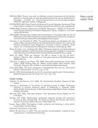 UNCTAD (2005), “Country case study on reﬂecting national circumstances and development               Dates export
       priorities in national codes on good agricultural practices that can be benchmarked to
       Eurepgap”, available at: www.unctad.org/trade_env/test1/meetings/eurepgap/                    supply chain
       UNCTAD%20Country%20Case%20Study.pdf
UNCTAD/WTO (2007), Fresh Tropical and Off-season Fruit and Vegetables, International Trade
       Center, Geneva, available at: www.intracen.org/mns/documents/Fruits_and_vegetables.pdf
UNIDO (2002), Continuous Improvement and Quality Management – Quality and Productivity,                     407
       United Nations Industrial Development Organization, Vienna, available at: www.unido.
       org/doc/501746.htmls
USDA (2008), “Benchmarking: ﬁndings and recommendations”, Final Report May 30, The US
       Department of Agriculture Farm Service Agency Organizational Assessment, available at:
       www.fsa.USDA.gov/Internet/FSA_File/kbapp3benchmarking.pdf
   ´
Verıssimo, A. and Woodford, K. (2005), “Top performing farmers are information rich: case
       studies of sheep and cattle farmers in the South Island of New Zealand”, Proceedings of the
       Fifteenth International Farm Management Association Congress, Campinas, Brazil,
       August, Vol. 1, International Farm Management Association, Cambridge, pp. 365-8.
Wilson, R., Charry, A.A. and Kemp, D.R. (2004), “Performance indicators and benchmarking in
       Australian agriculture: a whole farm family centered approach”, available at: www.csu.edu.
       au/faculty/science/saws/afbmnetwork/conferences/2004/proceedings/Wilson_et_al.pdf
Wolfe, I.S. (2007), “Proﬁt per employee: can HR be trusted to get the job done?”,
       Business 2 Business, May, available at: www.super-solutions.com/ProﬁtPerEmployee_
       B2BMay2007.asp
Yakovleva, N., Sarkis, J. and Sloans, T.W. (2009), “Sustainable benchmarking of food supply
       chains”, GPMI Working Paper No. 2009-02, George Perkins Marsh Institute, Clark
       University, Worcester, MA, available at: www.clarku.edu/departments/marsh
Yasin, M.M. (2002), “The theory and practice of benchmarking: then and now”, International
       Journal of Benchmarking, Vol. 9 No. 3, pp. 217-43.
Zairi, M. (1994), “Benchmarking: the best tool for measuring competitiveness”, Benchmarking of
       Quality Management and Technology, Vol. 1 No. 1, pp. 11-24.

Further reading
Andersen, B. and Pettersen, P.-G. (1996), The Benchmarking Handbook, Chapman & Hall,
      London.
Aramyan, L., Ondersteijn, C., Van Kooten, O. and Oude Lansink, A. (2005), “Performance
      indicators in agri-food production chains”, in Ondersteijn, C., Wijnands, J.H.M.,
      Huirne, R.B.M. and Van Kooten, O. (Eds), Quantifying Supply Chains, Kluwer Academic
      Publisher, Dordrecht.
Barreveld, W.H. (1993), “Date palm products”, FAO Agricultural Services Bulletin No. 101,
      FAO, Rome.
Bateman, G.R. (1994), “Benchmarking management education teaching and curriculum”,
      in Camp, R. (Ed.), Benchmarking: The Search for Industry Best Practices that Lead to
      Superior Performance, Quality Resources, White Plains, NY.
Country Report (2003), “Development of dates production and marketing in Arab nation”,
      Country Report, October (Oman).
FAO (n.d.), FAO Statistics, FAO, XXX.
Matters, M. and Evans, A. (1997), “The nuts and bolts of benchmarking”, available at: www.
      ozemail.com.au/, benchmark/nuts.bolts.html
 