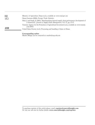 BIJ    Ministry of Agriculture, Oman (n.d.), available at: www.maf.gov.om
18,3   Oman Customs (2006), Foreign Trade Statistics.
       Shah, J. and Singh, N. (2001), “Benchmarking internal supply chain performance: development of
             a framework”, Journal of Supply Chain Management, Vol. 37, pp. 37-47.
       Tunisian Agency for the Promotion of Agricultural Investment (n.d.), available at: www.tunisie.
             com/APIA
408    United Dates Factory (n.d.), Processing and handling of dates in Oman.

       Corresponding author
       Msaﬁri Mbaga can be contacted at: msaﬁri@squ.edu.om




       To purchase reprints of this article please e-mail: reprints@emeraldinsight.com
       Or visit our web site for further details: www.emeraldinsight.com/reprints
 