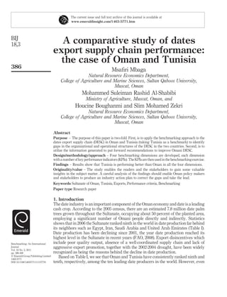 The current issue and full text archive of this journal is available at
                                                 www.emeraldinsight.com/1463-5771.htm




BIJ
18,3                                   A comparative study of dates
                                     export supply chain performance:
                                       the case of Oman and Tunisia
386
                                                                                 Msaﬁri Mbaga
                                                        Natural Resource Economics Department,
                                          College of Agriculture and Marine Sciences, Sultan Qaboos University,
                                                                     Muscat, Oman
                                                         Mohammed Suleiman Rashid Al-Shabibi
                                                            Ministry of Agriculture, Muscat, Oman, and
                                                    Houcine Boughanmi and Slim Mohamed Zekri
                                                        Natural Resource Economics Department,
                                          College of Agriculture and Marine Sciences, Sultan Qaboos University,
                                                                     Muscat, Oman

                                     Abstract
                                     Purpose – The purpose of this paper is two-fold. First, is to apply the benchmarking approach to the
                                     dates export supply chain (DESC) in Oman and Tunisia (taking Tunisia as a benchmark) to identify
                                     gaps in the organizational and operational structures of the DESC in the two countries. Second, is to
                                     utilize the information generated to put forward recommendations to improve Omani DESC.
                                     Design/methodology/approach – Four benchmarking dimensions are developed, each dimension
                                     with a number of key performance indicators (KPIs). The KPIs are then used in the benchmarking exercise.
                                     Findings – Results show that Tunisia is performing better than Oman in all the four dimensions.
                                     Originality/value – The study enables the readers and the stakeholders to gain some valuable
                                     insights in the subject matter. A careful analysis of the ﬁndings should enable Oman policy makers
                                     and stakeholders to produce an industry action plan to correct the gaps and take the lead.
                                     Keywords Sultanate of Oman, Tunisia, Exports, Performance criteria, Benchmarking
                                     Paper type Research paper

                                     1. Introduction
                                     The date industry is an important component of the Oman economy and date is a leading
                                     cash crop. According to the 2005 census, there are an estimated 7.8 million date palm
                                     trees grown throughout the Sultanate, occupying about 50 percent of the planted area,
                                     employing a signiﬁcant number of Omani people directly and indirectly. Statistics
                                     shows that in 2006 the Sultanate ranked ninth in the world in date production far behind
                                     its neighbors such as Egypt, Iran, Saudi Arabia and United Arab Emirates (Table I).
                                     Date production has been declining since 2001, the year date production reached its
                                     highest level in the Sultanate in recent years (FAO, 2008). Export disincentives which
Benchmarking: An International       include poor quality output, absence of a well-coordinated supply chain and lack of
Journal                              aggressive export promotion, together with the 2002-2004 drought, have been widely
Vol. 18 No. 3, 2011
pp. 386-408                          recognized as being the reasons behind the decline in date production.
q Emerald Group Publishing Limited       Based on Table I, we see that Oman and Tunisia have consistently ranked ninth and
1463-5771
DOI 10.1108/14635771111137778        tenth, respectively, among the ten leading date producers in the world. However, even
 