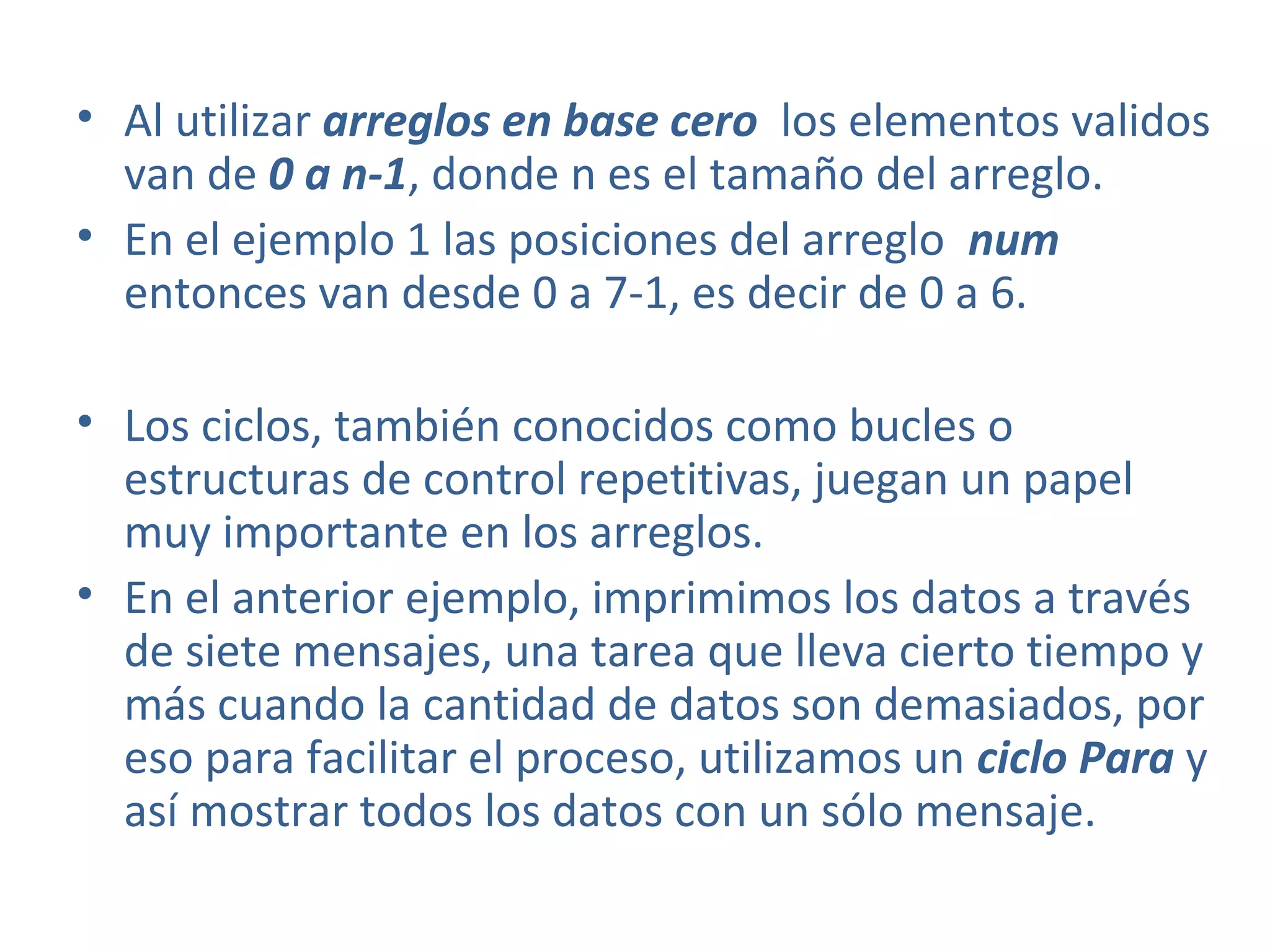 • Al utilizar arreglos en base cero los elementos validos
van de 0 a n-1, donde n es el tamaño del arreglo.
• En el ejemplo 1 las posiciones del arreglo num
entonces van desde 0 a 7-1, es decir de 0 a 6.
• Los ciclos, también conocidos como bucles o
estructuras de control repetitivas, juegan un papel
muy importante en los arreglos.
• En el anterior ejemplo, imprimimos los datos a través
de siete mensajes, una tarea que lleva cierto tiempo y
más cuando la cantidad de datos son demasiados, por
eso para facilitar el proceso, utilizamos un ciclo Para y
así mostrar todos los datos con un sólo mensaje.
 