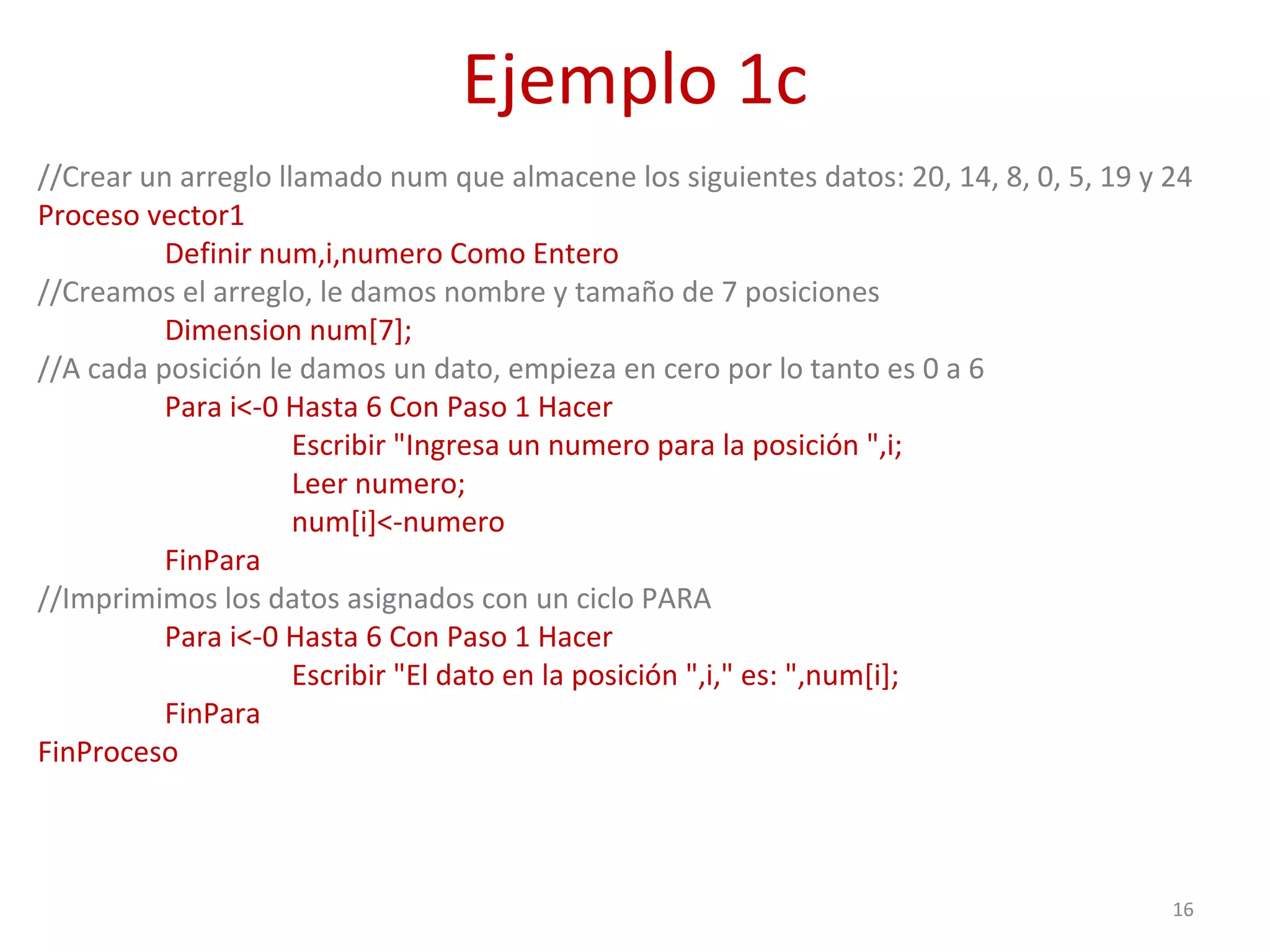 Ejemplo 1c
//Crear un arreglo llamado num que almacene los siguientes datos: 20, 14, 8, 0, 5, 19 y 24
Proceso vector1
Definir num,i,numero Como Entero
//Creamos el arreglo, le damos nombre y tamaño de 7 posiciones
Dimension num[7];
//A cada posición le damos un dato, empieza en cero por lo tanto es 0 a 6
Para i<-0 Hasta 6 Con Paso 1 Hacer
Escribir "Ingresa un numero para la posición ",i;
Leer numero;
num[i]<-numero
FinPara
//Imprimimos los datos asignados con un ciclo PARA
Para i<-0 Hasta 6 Con Paso 1 Hacer
Escribir "El dato en la posición ",i," es: ",num[i];
FinPara
FinProceso
16
 