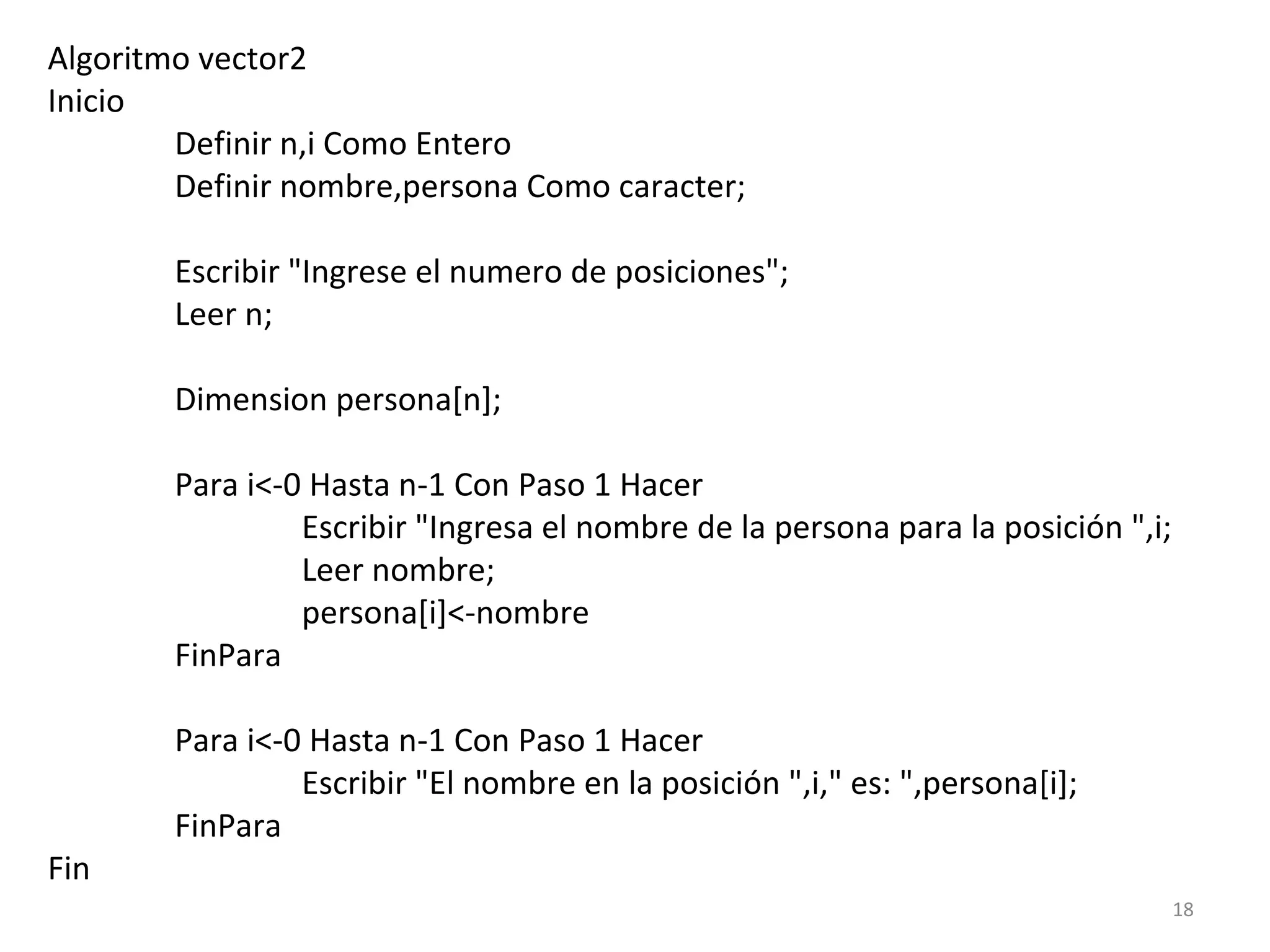 Algoritmo vector2
Inicio
Definir n,i Como Entero
Definir nombre,persona Como caracter;
Escribir "Ingrese el numero de posiciones";
Leer n;
Dimension persona[n];
Para i<-0 Hasta n-1 Con Paso 1 Hacer
Escribir "Ingresa el nombre de la persona para la posición ",i;
Leer nombre;
persona[i]<-nombre
FinPara
Para i<-0 Hasta n-1 Con Paso 1 Hacer
Escribir "El nombre en la posición ",i," es: ",persona[i];
FinPara
Fin
18
 