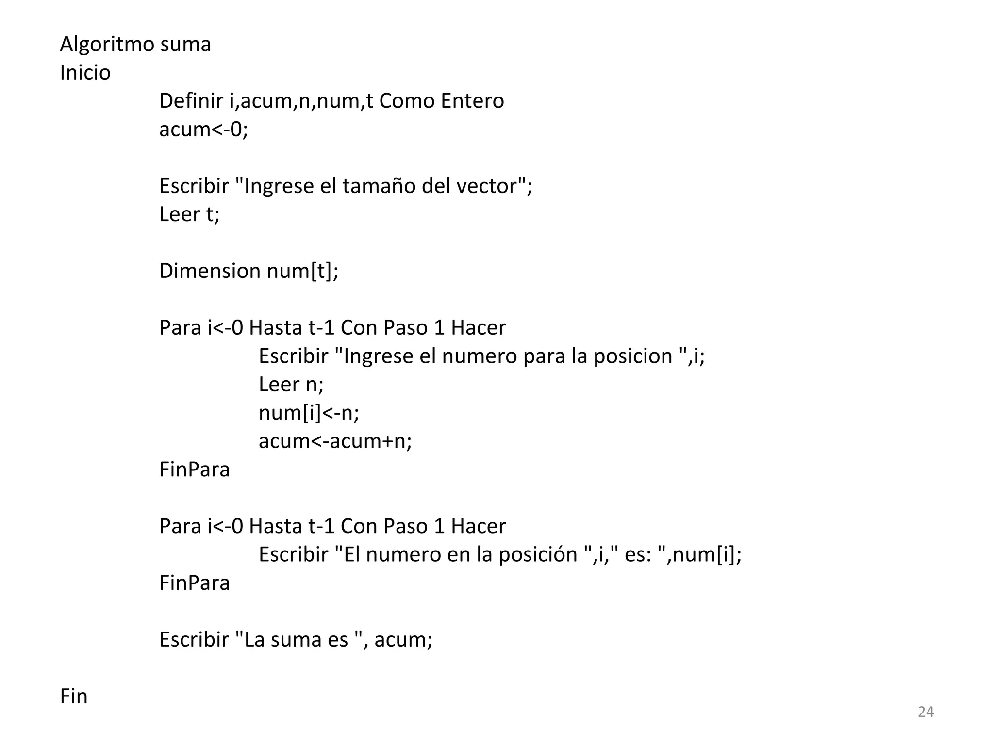 Algoritmo suma
Inicio
Definir i,acum,n,num,t Como Entero
acum<-0;
Escribir "Ingrese el tamaño del vector";
Leer t;
Dimension num[t];
Para i<-0 Hasta t-1 Con Paso 1 Hacer
Escribir "Ingrese el numero para la posicion ",i;
Leer n;
num[i]<-n;
acum<-acum+n;
FinPara
Para i<-0 Hasta t-1 Con Paso 1 Hacer
Escribir "El numero en la posición ",i," es: ",num[i];
FinPara
Escribir "La suma es ", acum;
Fin
24
 