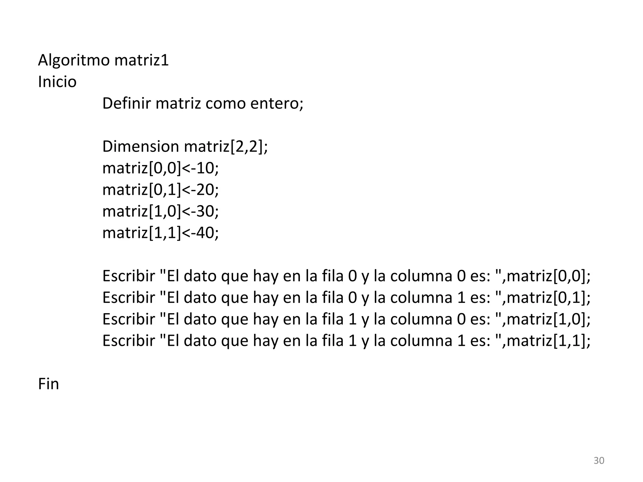 Algoritmo matriz1
Inicio
Definir matriz como entero;
Dimension matriz[2,2];
matriz[0,0]<-10;
matriz[0,1]<-20;
matriz[1,0]<-30;
matriz[1,1]<-40;
Escribir "El dato que hay en la fila 0 y la columna 0 es: ",matriz[0,0];
Escribir "El dato que hay en la fila 0 y la columna 1 es: ",matriz[0,1];
Escribir "El dato que hay en la fila 1 y la columna 0 es: ",matriz[1,0];
Escribir "El dato que hay en la fila 1 y la columna 1 es: ",matriz[1,1];
Fin
30
 