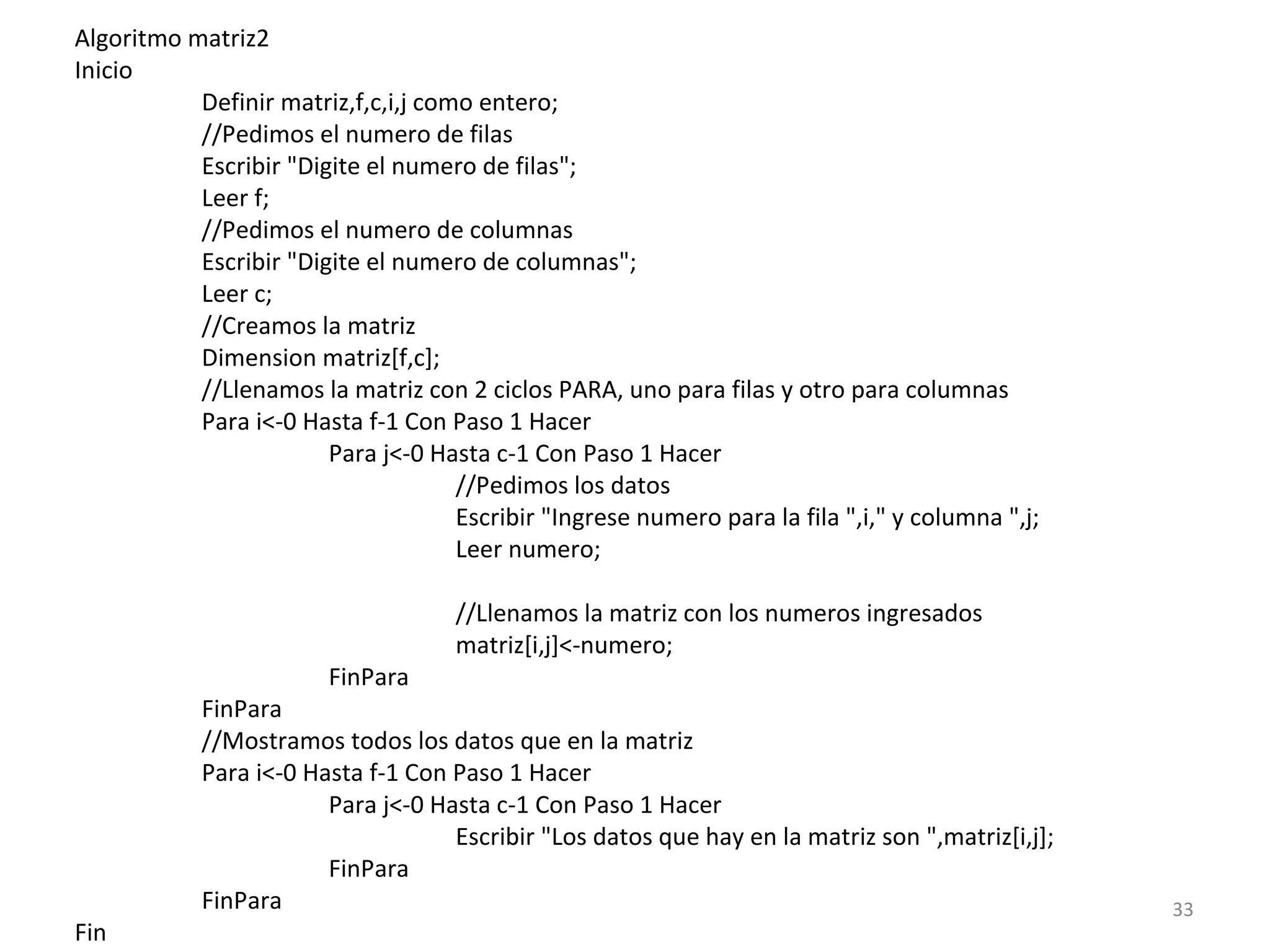 Algoritmo matriz2
Inicio
Definir matriz,f,c,i,j como entero;
//Pedimos el numero de filas
Escribir "Digite el numero de filas";
Leer f;
//Pedimos el numero de columnas
Escribir "Digite el numero de columnas";
Leer c;
//Creamos la matriz
Dimension matriz[f,c];
//Llenamos la matriz con 2 ciclos PARA, uno para filas y otro para columnas
Para i<-0 Hasta f-1 Con Paso 1 Hacer
Para j<-0 Hasta c-1 Con Paso 1 Hacer
//Pedimos los datos
Escribir "Ingrese numero para la fila ",i," y columna ",j;
Leer numero;
//Llenamos la matriz con los numeros ingresados
matriz[i,j]<-numero;
FinPara
FinPara
//Mostramos todos los datos que en la matriz
Para i<-0 Hasta f-1 Con Paso 1 Hacer
Para j<-0 Hasta c-1 Con Paso 1 Hacer
Escribir "Los datos que hay en la matriz son ",matriz[i,j];
FinPara
FinPara
Fin
33
 