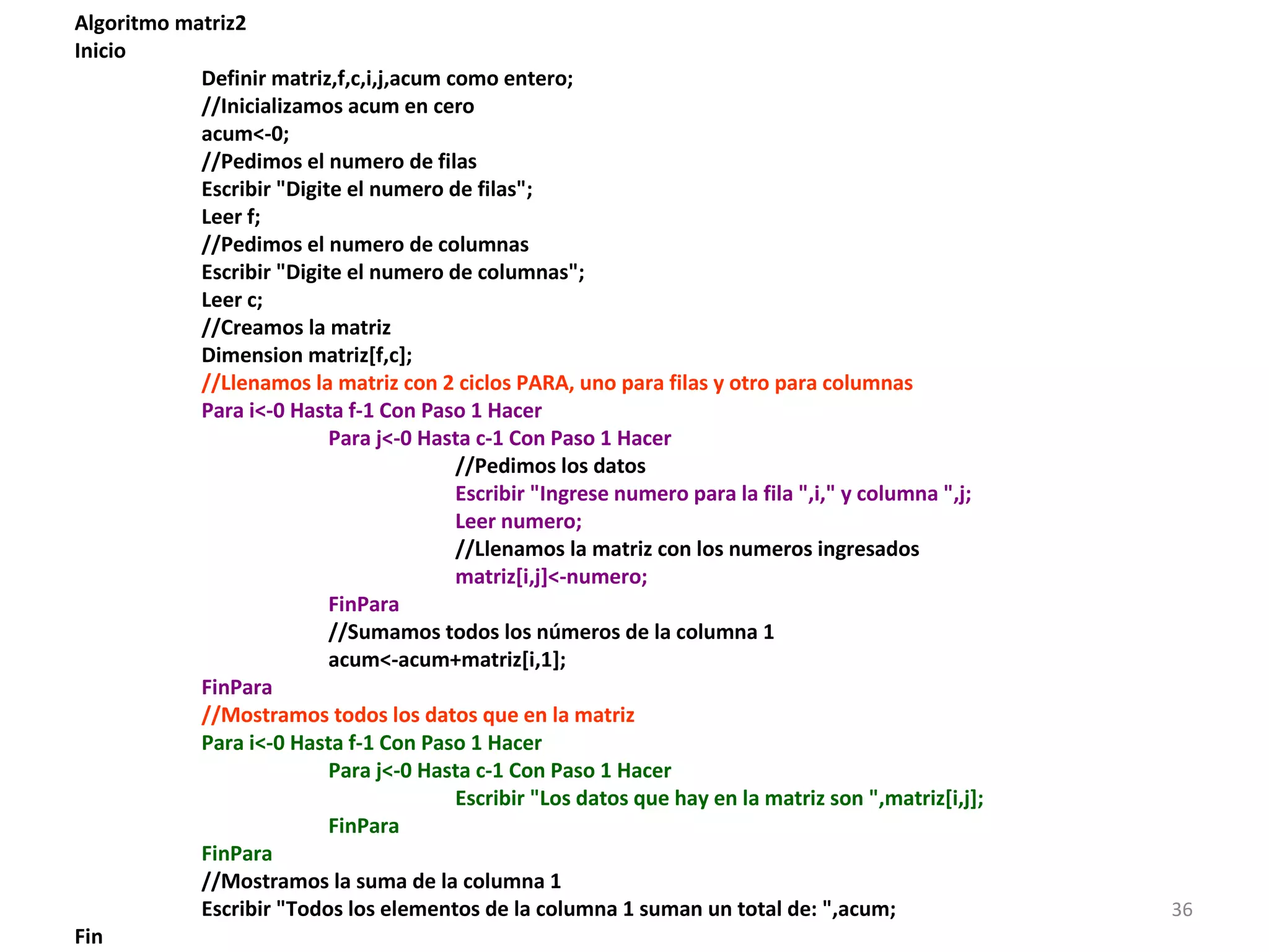 Algoritmo matriz2
Inicio
Definir matriz,f,c,i,j,acum como entero;
//Inicializamos acum en cero
acum<-0;
//Pedimos el numero de filas
Escribir "Digite el numero de filas";
Leer f;
//Pedimos el numero de columnas
Escribir "Digite el numero de columnas";
Leer c;
//Creamos la matriz
Dimension matriz[f,c];
//Llenamos la matriz con 2 ciclos PARA, uno para filas y otro para columnas
Para i<-0 Hasta f-1 Con Paso 1 Hacer
Para j<-0 Hasta c-1 Con Paso 1 Hacer
//Pedimos los datos
Escribir "Ingrese numero para la fila ",i," y columna ",j;
Leer numero;
//Llenamos la matriz con los numeros ingresados
matriz[i,j]<-numero;
FinPara
//Sumamos todos los números de la columna 1
acum<-acum+matriz[i,1];
FinPara
//Mostramos todos los datos que en la matriz
Para i<-0 Hasta f-1 Con Paso 1 Hacer
Para j<-0 Hasta c-1 Con Paso 1 Hacer
Escribir "Los datos que hay en la matriz son ",matriz[i,j];
FinPara
FinPara
//Mostramos la suma de la columna 1
Escribir "Todos los elementos de la columna 1 suman un total de: ",acum;
Fin
36
 